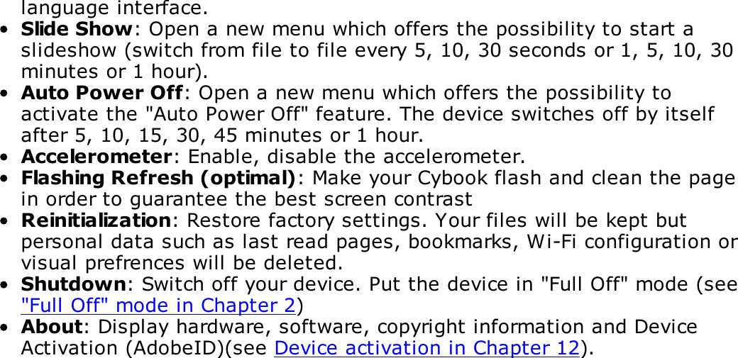 language interface.Slide Show: Open a new menu which offers the possibility to start aslideshow (switch from file to file every 5, 10, 30 seconds or 1, 5, 10, 30minutes or 1 hour).Auto Power Off: Open a new menu which offers the possibility toactivate the "Auto Power Off" feature. The device switches off by itselfafter 5, 10, 15, 30, 45 minutes or 1 hour.Accelerometer: Enable, disable the accelerometer.Flashing Refresh (optimal): Make your Cybook flash and clean the pagein order to guarantee the best screen contrastReinitialization: Restore factory settings. Your files will be kept butpersonal data such as last read pages, bookmarks, Wi-Fi configuration orvisual prefrences will be deleted.Shutdown: Switch off your device. Put the device in "Full Off" mode (see"Full Off" mode in Chapter 2)About: Display hardware, software, copyright information and DeviceActivation (AdobeID)(see Device activation in Chapter 12).