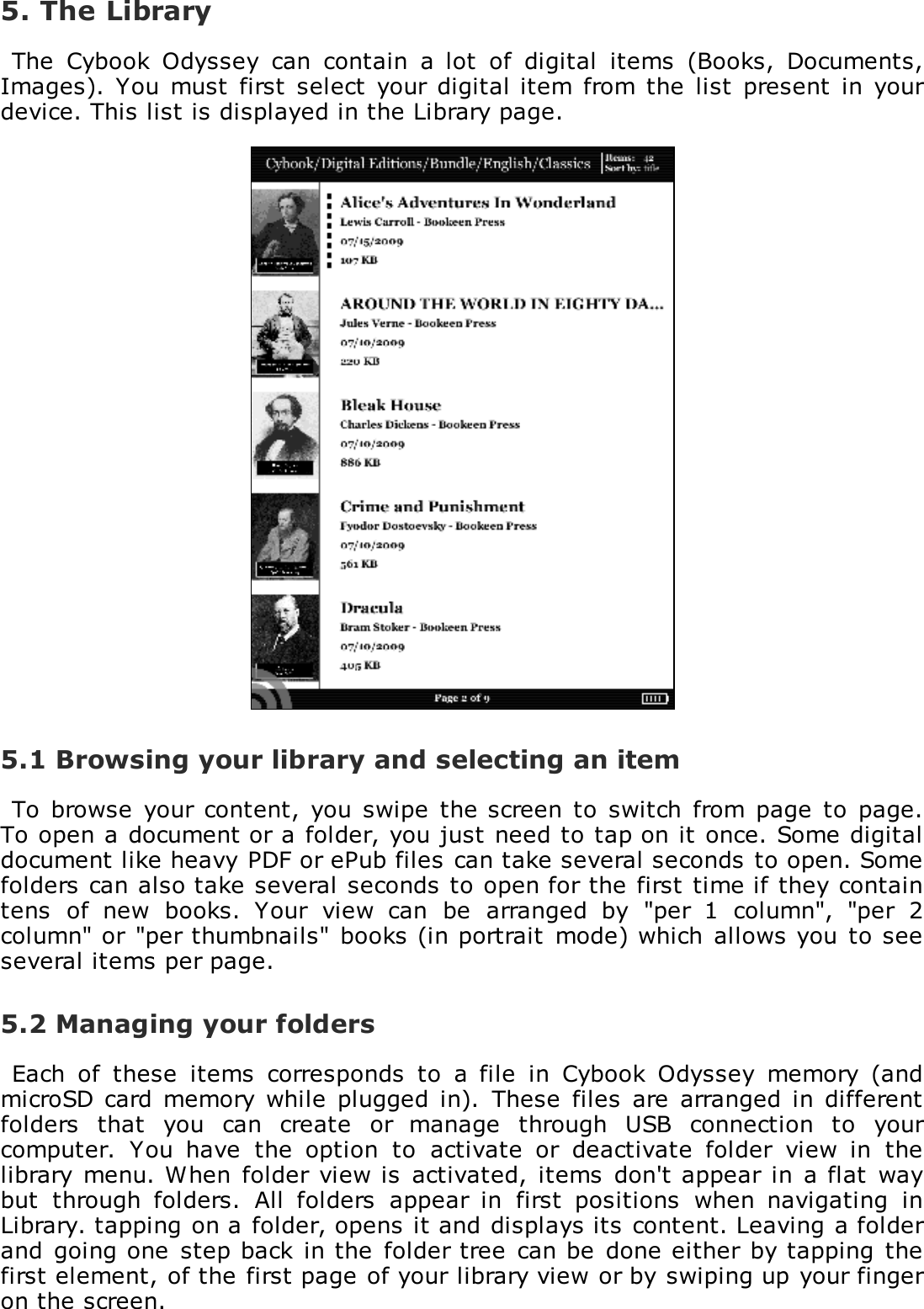 5. The LibraryThe  Cybook  Odyssey  can  contain  a  lot  of  digital  items  (Books,  Documents,Images).  You must  first  select  your digital item  from the  list  present  in yourdevice. This list is displayed in the Library page.5.1 Browsing your library and selecting an itemTo  browse  your  content,  you  swipe  the screen  to  switch  from page to  page.To open a document or a folder, you just need to tap on it once. Some digitaldocument like heavy PDF or ePub files can take several seconds to open. Somefolders can also take several seconds to open for the first time if they containtens  of  new  books.  Your  view  can  be  arranged  by  "per  1  column",  "per  2column" or  "per thumbnails" books (in portrait  mode) which  allows you to seeseveral items per page.5.2 Managing your foldersEach  of  these  items  corresponds  to  a  file  in  Cybook  Odyssey  memory  (andmicroSD  card  memory while  plugged  in).  These  files  are  arranged  in differentfolders  that  you  can  create  or  manage  through  USB  connection  to  yourcomputer.  You  have  the  option  to  activate  or  deactivate  folder  view  in  thelibrary menu. When folder view is  activated,  items  don't appear in a flat  waybut  through  folders.  All  folders  appear  in  first  positions  when  navigating  inLibrary. tapping on a folder, opens it and displays its content. Leaving a folderand going one  step back in the  folder tree  can be done either  by tapping thefirst element, of the first page of your library view or by swiping up your fingeron the screen.