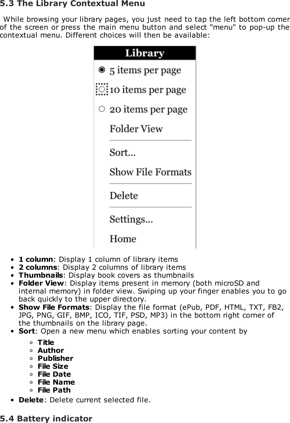5.3 The Library Contextual MenuWhile browsing your library pages, you just need to tap the left bottom cornerof the screen or press the main menu button and select "menu" to pop-up thecontextual menu. Different choices will then be available:1 column: Display 1 column of library items2 columns: Display 2 columns of library itemsThumbnails: Display book covers as thumbnailsFolder View: Display items present in memory (both microSD andinternal memory) in folder view. Swiping up your finger enables you to goback quickly to the upper directory.Show File Formats: Display the file format (ePub, PDF, HTML, TXT, FB2,JPG, PNG, GIF, BMP, ICO, TIF, PSD, MP3) in the bottom right corner ofthe thumbnails on the library page.Sort: Open a new menu which enables sorting your content byTitleAuthorPublisherFile SizeFile DateFile NameFile PathDelete: Delete current selected file.5.4 Battery indicator
