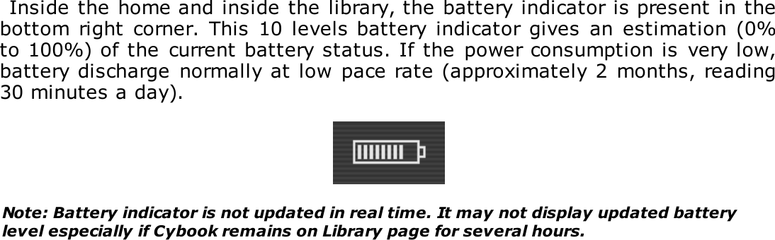 Inside the home and inside the library, the battery indicator is present in thebottom  right  corner.  This  10 levels battery indicator gives  an  estimation (0%to 100%) of the  current battery status. If the  power consumption is  very low,battery discharge  normally at low  pace rate (approximately 2 months, reading30 minutes a day).Note: Battery indicator is not updated in real time. It may not display updated batterylevel especially if Cybook remains on Library page for several hours.