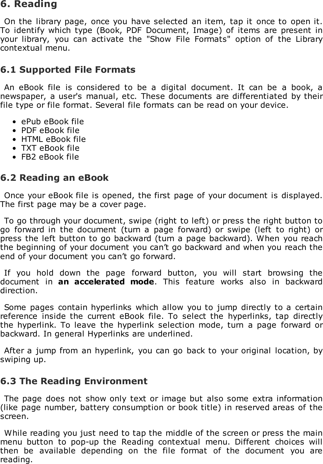 6. ReadingOn the  library page,  once you have selected  an item,  tap it  once to  open it.To  identify which  type  (Book, PDF  Document,  Image) of  items  are  present  inyour  library,  you  can  activate  the  "Show  File  Formats"  option  of  the  Librarycontextual menu.6.1 Supported File FormatsAn  eBook  file  is  considered  to  be  a  digital  document.  It  can  be  a  book,  anewspaper,  a user's  manual, etc. These documents  are differentiated  by theirfile type or file format. Several file formats can be read on your device.ePub eBook filePDF eBook fileHTML eBook fileTXT eBook fileFB2 eBook file6.2 Reading an eBookOnce your eBook file is opened, the first page of your document is displayed.The first page may be a cover page.To go through your document, swipe (right to left) or press the right button togo  forward  in  the  document  (turn  a  page  forward) or  swipe  (left  to  right)  orpress the left button to go backward (turn a page backward). When  you reachthe beginning of your document you can&rsquo;t go backward and when you reach theend of your document you can&rsquo;t go forward.If  you  hold  down  the  page  forward  button,  you  will  start  browsing  thedocument  in  an  accelerated  mode.  This  feature  works  also  in  backwarddirection.Some pages contain hyperlinks  which allow  you to  jump  directly to a  certainreference  inside  the  current  eBook  file.  To  select the  hyperlinks,  tap  directlythe  hyperlink. To  leave  the  hyperlink  selection  mode,  turn  a  page  forward orbackward. In general Hyperlinks are underlined.After a  jump from an hyperlink,  you can go  back to  your original  location, byswiping up.6.3 The Reading EnvironmentThe page  does not show only  text or image but  also some  extra information(like page number, battery consumption or book title) in reserved areas of thescreen.While reading you just need to tap the middle of the screen or press the mainmenu  button  to  pop-up  the  Reading  contextual  menu.  Different  choices  willthen  be  available  depending  on  the  file  format  of  the  document  you  arereading.