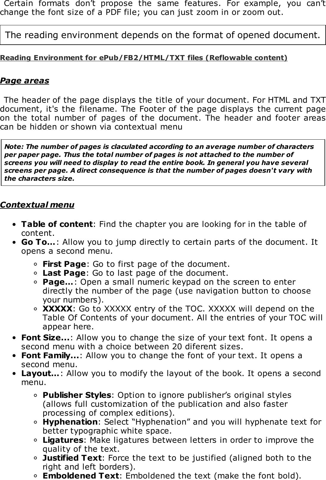Certain  formats  don&rsquo;t  propose  the  same  features.  For  example,  you  can&rsquo;tchange the font size of a PDF file; you can just zoom in or zoom out.The reading environment depends on the format of opened document.Reading Environment for ePub/FB2/HTML/TXT files (Reflowable content)Page areasThe header of the page displays the title of your document. For HTML and TXTdocument, it's the  filename. The Footer of the page displays the current pageon  the  total number  of  pages  of  the  document.  The header  and  footer areascan be hidden or shown via contextual menuNote: The number of pages is claculated according to an average number of charactersper paper page. Thus the total number of pages is not attached to the number ofscreens you will need to display to read the entire book. In general you have severalscreens per page. A direct consequence is that the number of pages doesn't vary withthe characters size.Contextual menuTable of content: Find the chapter you are looking for in the table ofcontent.Go To&hellip;: Allow you to jump directly to certain parts of the document. Itopens a second menu.First Page: Go to first page of the document.Last Page: Go to last page of the document.Page&hellip;: Open a small numeric keypad on the screen to enterdirectly the number of the page (use navigation button to chooseyour numbers).XXXXX: Go to XXXXX entry of the TOC. XXXXX will depend on theTable Of Contents of your document. All the entries of your TOC willappear here.Font Size...: Allow you to change the size of your text font. It opens asecond menu with a choice between 20 diferent sizes.Font Family...: Allow you to change the font of your text. It opens asecond menu.Layout&hellip;: Allow you to modify the layout of the book. It opens a secondmenu.Publisher Styles: Option to ignore publisher&rsquo;s original styles(allows full customization of the publication and also fasterprocessing of complex editions).Hyphenation: Select &ldquo;Hyphenation&rdquo; and you will hyphenate text forbetter typographic white space.Ligatures: Make ligatures between letters in order to improve thequality of the text.Justified Text: Force the text to be justified (aligned both to theright and left borders).Emboldened Text: Emboldened the text (make the font bold).