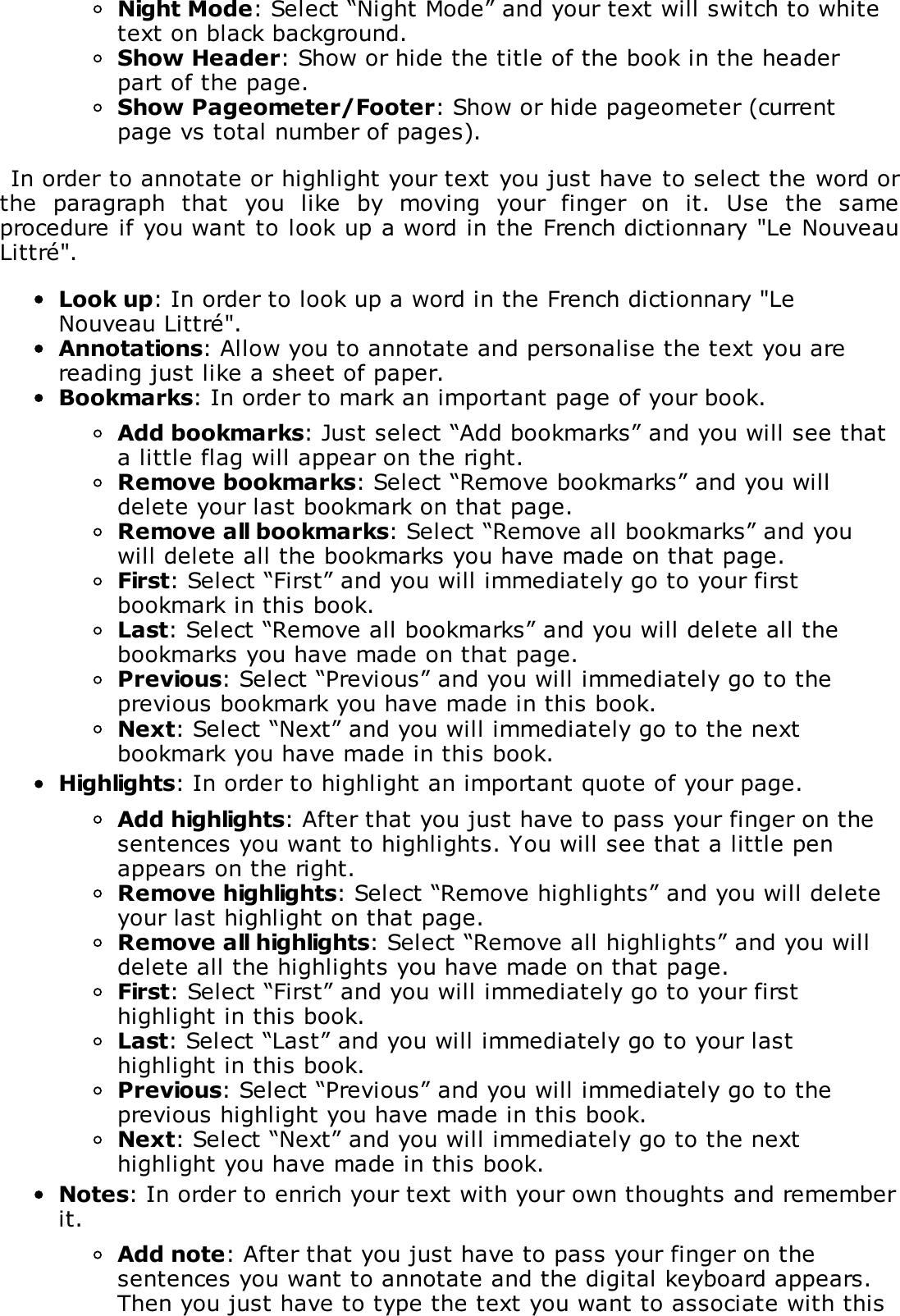 Night Mode: Select &ldquo;Night Mode&rdquo; and your text will switch to whitetext on black background.Show Header: Show or hide the title of the book in the headerpart of the page.Show Pageometer/Footer: Show or hide pageometer (currentpage vs total number of pages).In order to annotate or highlight your text you just have to select the word orthe  paragraph  that  you  like  by  moving  your  finger  on  it.  Use  the  sameprocedure if you want to look up a word in the French dictionnary "Le NouveauLittr&eacute;".Look up: In order to look up a word in the French dictionnary "LeNouveau Littr&eacute;".Annotations: Allow you to annotate and personalise the text you arereading just like a sheet of paper.Bookmarks: In order to mark an important page of your book.Add bookmarks: Just select &ldquo;Add bookmarks&rdquo; and you will see thata little flag will appear on the right.Remove bookmarks: Select &ldquo;Remove bookmarks&rdquo; and you willdelete your last bookmark on that page.Remove all bookmarks: Select &ldquo;Remove all bookmarks&rdquo; and youwill delete all the bookmarks you have made on that page.First: Select &ldquo;First&rdquo; and you will immediately go to your firstbookmark in this book.Last: Select &ldquo;Remove all bookmarks&rdquo; and you will delete all thebookmarks you have made on that page.Previous: Select &ldquo;Previous&rdquo; and you will immediately go to theprevious bookmark you have made in this book.Next: Select &ldquo;Next&rdquo; and you will immediately go to the nextbookmark you have made in this book.Highlights: In order to highlight an important quote of your page.Add highlights: After that you just have to pass your finger on thesentences you want to highlights. You will see that a little penappears on the right.Remove highlights: Select &ldquo;Remove highlights&rdquo; and you will deleteyour last highlight on that page.Remove all highlights: Select &ldquo;Remove all highlights&rdquo; and you willdelete all the highlights you have made on that page.First: Select &ldquo;First&rdquo; and you will immediately go to your firsthighlight in this book.Last: Select &ldquo;Last&rdquo; and you will immediately go to your lasthighlight in this book.Previous: Select &ldquo;Previous&rdquo; and you will immediately go to theprevious highlight you have made in this book.Next: Select &ldquo;Next&rdquo; and you will immediately go to the nexthighlight you have made in this book.Notes: In order to enrich your text with your own thoughts and rememberit.Add note: After that you just have to pass your finger on thesentences you want to annotate and the digital keyboard appears.Then you just have to type the text you want to associate with this