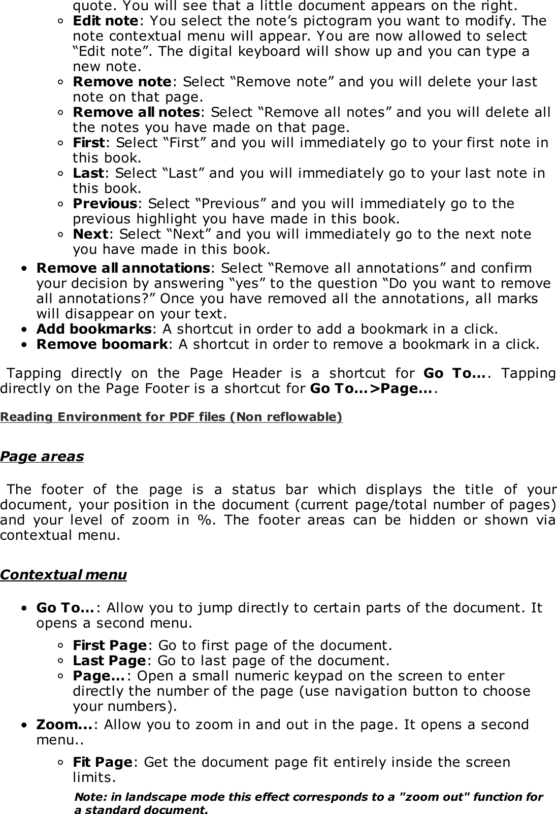 quote. You will see that a little document appears on the right.Edit note: You select the note&rsquo;s pictogram you want to modify. Thenote contextual menu will appear. You are now allowed to select&ldquo;Edit note&rdquo;. The digital keyboard will show up and you can type anew note.Remove note: Select &ldquo;Remove note&rdquo; and you will delete your lastnote on that page.Remove all notes: Select &ldquo;Remove all notes&rdquo; and you will delete allthe notes you have made on that page.First: Select &ldquo;First&rdquo; and you will immediately go to your first note inthis book.Last: Select &ldquo;Last&rdquo; and you will immediately go to your last note inthis book.Previous: Select &ldquo;Previous&rdquo; and you will immediately go to theprevious highlight you have made in this book.Next: Select &ldquo;Next&rdquo; and you will immediately go to the next noteyou have made in this book.Remove all annotations: Select &ldquo;Remove all annotations&rdquo; and confirmyour decision by answering &ldquo;yes&rdquo; to the question &ldquo;Do you want to removeall annotations?&rdquo; Once you have removed all the annotations, all markswill disappear on your text.Add bookmarks: A shortcut in order to add a bookmark in a click.Remove boomark: A shortcut in order to remove a bookmark in a click.Tapping  directly  on  the  Page  Header  is  a  shortcut  for  Go  To&hellip;.  Tappingdirectly on the Page Footer is a shortcut for Go To&hellip;>Page&hellip;.Reading Environment for PDF files (Non reflowable)Page areasThe  footer  of  the  page  is  a  status  bar  which  displays  the  title  of  yourdocument, your position in the document (current page/total number of pages)and  your  level  of  zoom  in  %.  The  footer  areas  can  be  hidden  or  shown  viacontextual menu.Contextual menuGo To&hellip;: Allow you to jump directly to certain parts of the document. Itopens a second menu.First Page: Go to first page of the document.Last Page: Go to last page of the document.Page&hellip;: Open a small numeric keypad on the screen to enterdirectly the number of the page (use navigation button to chooseyour numbers).Zoom...: Allow you to zoom in and out in the page. It opens a secondmenu..Fit Page: Get the document page fit entirely inside the screenlimits.Note: in landscape mode this effect corresponds to a "zoom out" function fora standard document.