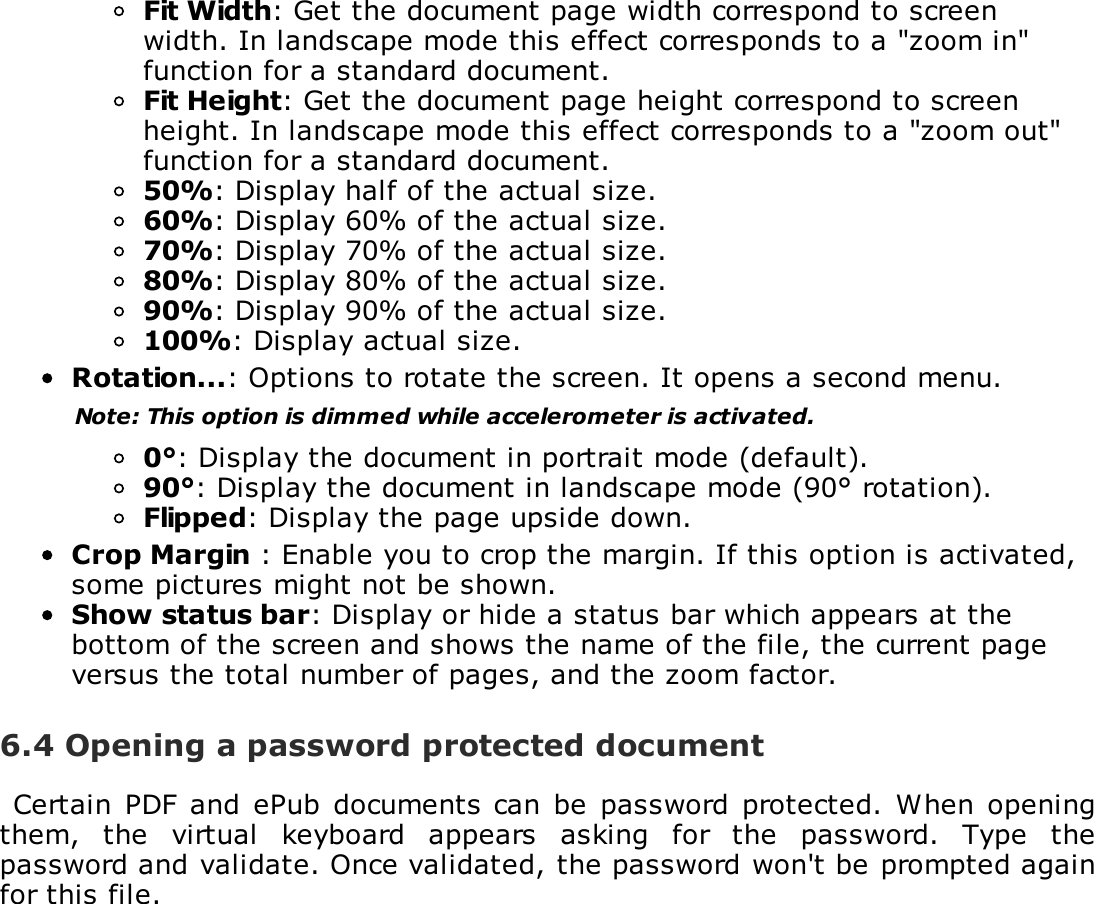 Fit Width: Get the document page width correspond to screenwidth. In landscape mode this effect corresponds to a "zoom in"function for a standard document.Fit Height: Get the document page height correspond to screenheight. In landscape mode this effect corresponds to a "zoom out"function for a standard document.50%: Display half of the actual size.60%: Display 60% of the actual size.70%: Display 70% of the actual size.80%: Display 80% of the actual size.90%: Display 90% of the actual size.100%: Display actual size.Rotation...: Options to rotate the screen. It opens a second menu.Note: This option is dimmed while accelerometer is activated.0&deg;: Display the document in portrait mode (default).90&deg;: Display the document in landscape mode (90&deg; rotation).Flipped: Display the page upside down.Crop Margin : Enable you to crop the margin. If this option is activated,some pictures might not be shown.Show status bar: Display or hide a status bar which appears at thebottom of the screen and shows the name of the file, the current pageversus the total number of pages, and the zoom factor.6.4 Opening a password protected documentCertain PDF  and  ePub  documents can  be  password  protected.  When openingthem,  the  virtual  keyboard  appears  asking  for  the  password.  Type  thepassword and validate. Once validated, the password won't be prompted againfor this file.