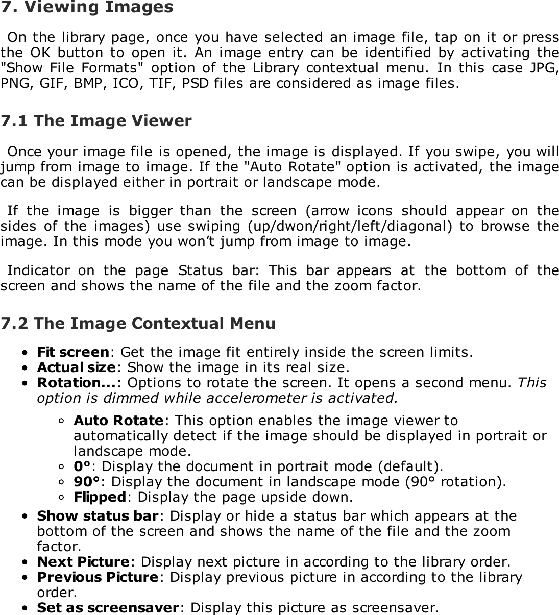 7. Viewing ImagesOn the library page, once you have selected  an image file, tap on it or pressthe  OK  button to  open it.  An  image entry  can be  identified  by  activating  the"Show File  Formats"  option of  the Library  contextual menu.  In  this case  JPG,PNG, GIF, BMP, ICO, TIF, PSD files are considered as image files.7.1 The Image ViewerOnce your image file is opened, the image is displayed. If you swipe, you willjump from image to image. If the "Auto Rotate" option is activated, the imagecan be displayed either in portrait or landscape mode.If  the  image  is  bigger  than  the  screen  (arrow  icons  should  appear  on  thesides  of  the  images) use swiping (up/dwon/right/left/diagonal) to  browse  theimage. In this mode you won&rsquo;t jump from image to image.Indicator  on  the  page  Status  bar:  This  bar  appears  at  the  bottom  of  thescreen and shows the name of the file and the zoom factor.7.2 The Image Contextual MenuFit screen: Get the image fit entirely inside the screen limits.Actual size: Show the image in its real size.Rotation...: Options to rotate the screen. It opens a second menu. Thisoption is dimmed while accelerometer is activated.Auto Rotate: This option enables the image viewer toautomatically detect if the image should be displayed in portrait orlandscape mode.0&deg;: Display the document in portrait mode (default).90&deg;: Display the document in landscape mode (90&deg; rotation).Flipped: Display the page upside down.Show status bar: Display or hide a status bar which appears at thebottom of the screen and shows the name of the file and the zoomfactor.Next Picture: Display next picture in according to the library order.Previous Picture: Display previous picture in according to the libraryorder.Set as screensaver: Display this picture as screensaver.