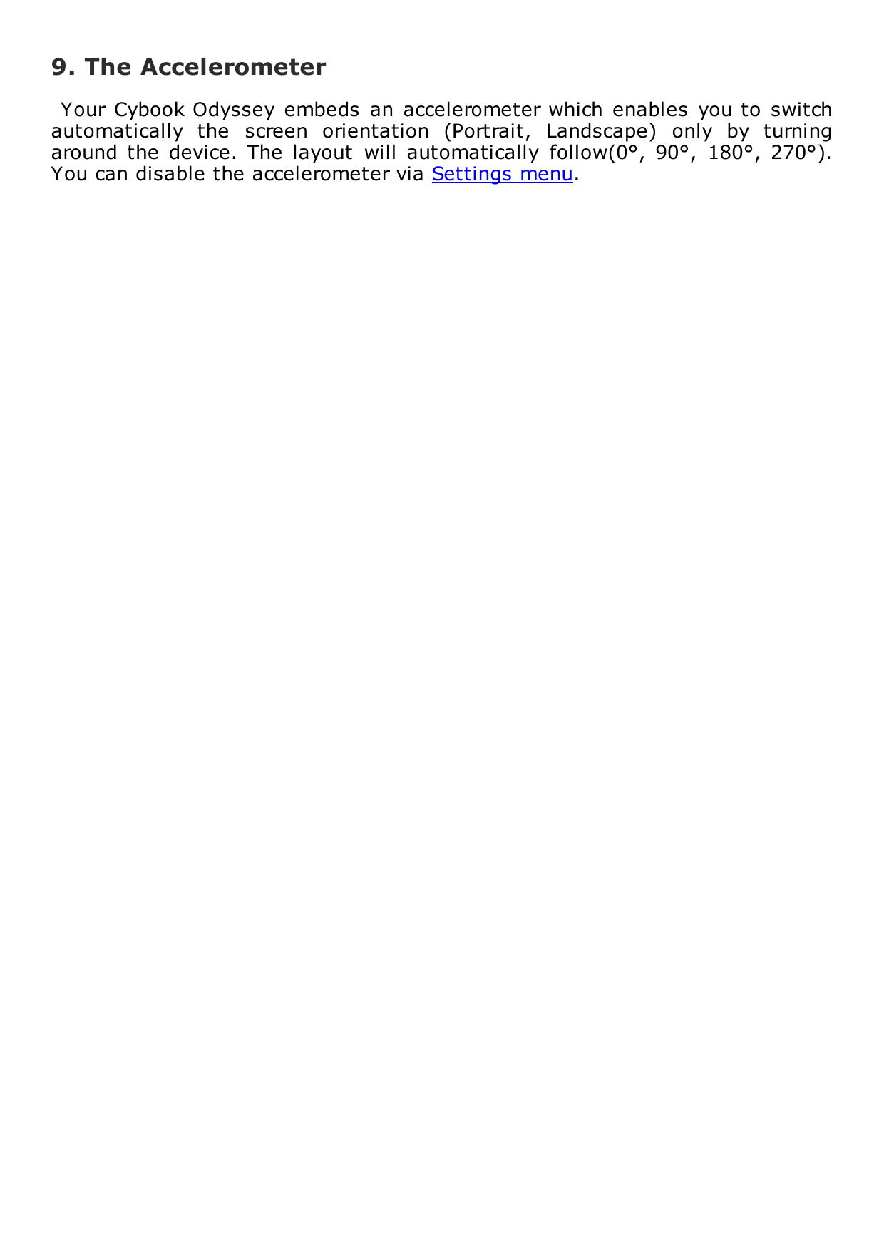 9. The AccelerometerYour Cybook Odyssey  embeds  an accelerometer which enables  you to  switchautomatically  the  screen  orientation  (Portrait,  Landscape)  only  by  turningaround the  device.  The  layout  will  automatically  follow(0&deg;,  90&deg;,  180&deg;,  270&deg;).You can disable the accelerometer via Settings menu.