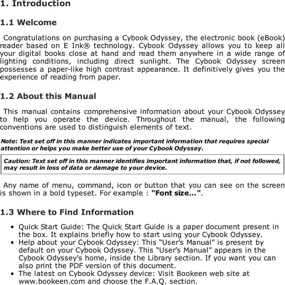 1. Introduction1.1 WelcomeCongratulations on purchasing a Cybook Odyssey, the electronic book (eBook)reader  based on  E  Ink&reg; technology.  Cybook  Odyssey  allows  you  to  keep  allyour  digital books  close  at  hand and read  them  anywhere  in a  wide  range oflighting  conditions,  including  direct  sunlight.  The  Cybook  Odyssey  screenpossesses a  paper-like high  contrast appearance. It  definitively gives  you theexperience of reading from paper.1.2 About this ManualThis manual contains  comprehensive information about your  Cybook Odysseyto  help  you  operate  the  device.  Throughout  the  manual,  the  followingconventions are used to distinguish elements of text.Note: Text set off in this manner indicates important information that requires specialattention or helps you make better use of your Cybook Odyssey.Caution: Text set off in this manner identifies important information that, if not followed,may result in loss of data or damage to your device.Any name of menu,  command, icon or button that you can  see on the screenis shown in a bold typeset. For example : "Font size&hellip;".1.3 Where to Find InformationQuick Start Guide: The Quick Start Guide is a paper document present inthe box. It explains briefly how to start using your Cybook Odyssey.Help about your Cybook Odyssey: This &ldquo;User&rsquo;s Manual&rdquo; is present bydefault on your Cybook Odyssey. This &ldquo;User&rsquo;s Manual&rdquo; appears in theCybook Odyssey's home, inside the Library section. If you want you canalso print the PDF version of this document.The latest on Cybook Odyssey device: Visit Bookeen web site atwww.bookeen.com and choose the F.A.Q. section.