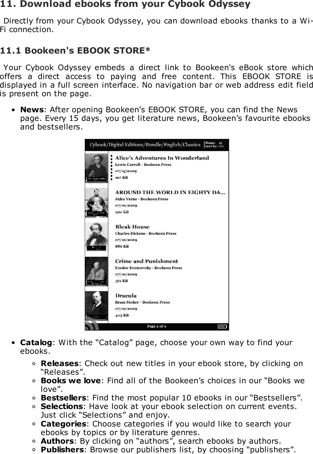 11. Download ebooks from your Cybook OdysseyDirectly from your Cybook Odyssey, you can download ebooks thanks to a Wi-Fi connection.11.1 Bookeen's EBOOK STORE*Your  Cybook  Odyssey  embeds  a  direct  link  to  Bookeen's  eBook  store  whichoffers  a  direct  access  to  paying  and  free  content.  This  EBOOK  STORE  isdisplayed in a full screen interface. No navigation bar or web address edit fieldis present on the page.News: After opening Bookeen's EBOOK STORE, you can find the Newspage. Every 15 days, you get literature news, Bookeen&rsquo;s favourite ebooksand bestsellers.Catalog: With the &ldquo;Catalog&rdquo; page, choose your own way to find yourebooks.Releases: Check out new titles in your ebook store, by clicking on&ldquo;Releases&rdquo;.Books we love: Find all of the Bookeen&rsquo;s choices in our &ldquo;Books welove&rdquo;.Bestsellers: Find the most popular 10 ebooks in our &ldquo;Bestsellers&rdquo;.Selections: Have look at your ebook selection on current events.Just click &ldquo;Selections&rdquo; and enjoy.Categories: Choose categories if you would like to search yourebooks by topics or by literature genres.Authors: By clicking on &ldquo;authors&rdquo;, search ebooks by authors.Publishers: Browse our publishers list, by choosing &ldquo;publishers&rdquo;.