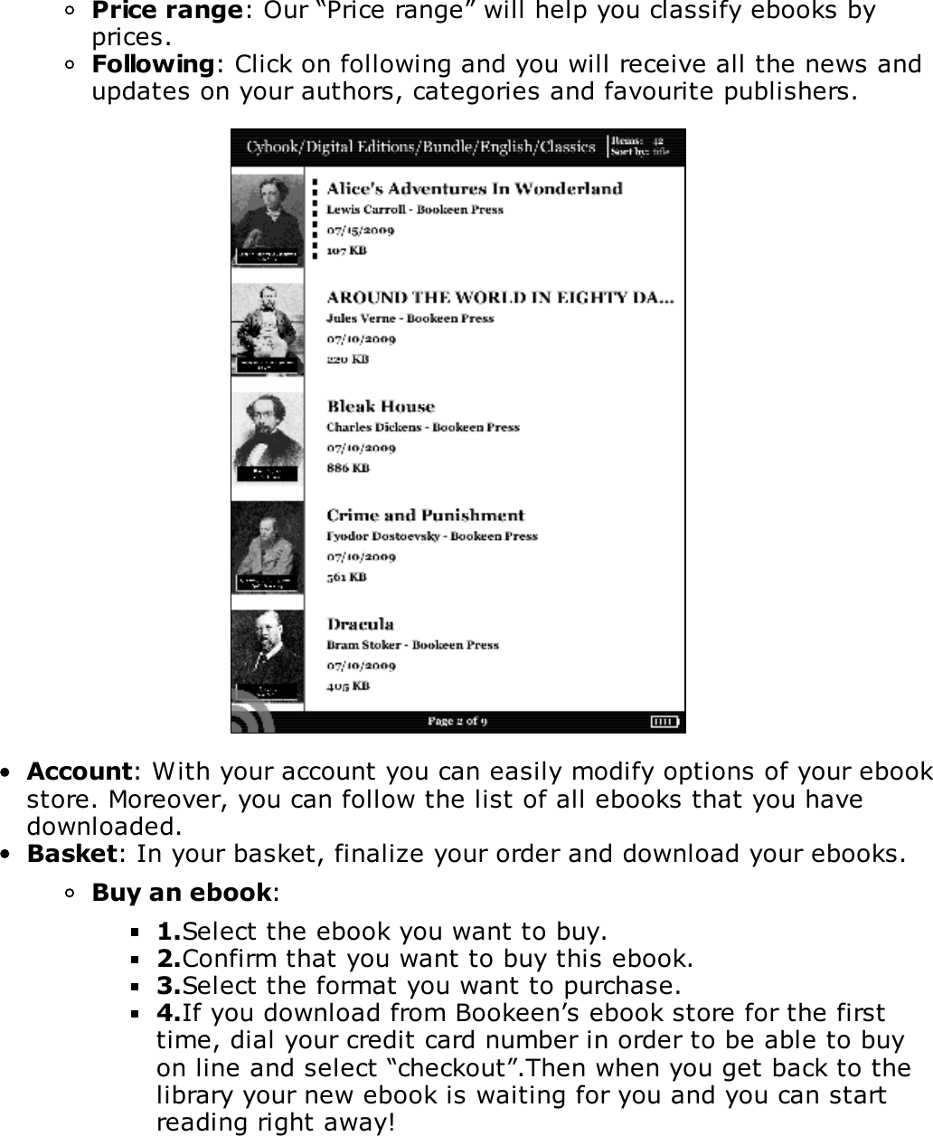 Price range: Our &ldquo;Price range&rdquo; will help you classify ebooks byprices.Following: Click on following and you will receive all the news andupdates on your authors, categories and favourite publishers.Account: With your account you can easily modify options of your ebookstore. Moreover, you can follow the list of all ebooks that you havedownloaded.Basket: In your basket, finalize your order and download your ebooks.Buy an ebook:1.Select the ebook you want to buy.2.Confirm that you want to buy this ebook.3.Select the format you want to purchase.4.If you download from Bookeen&rsquo;s ebook store for the firsttime, dial your credit card number in order to be able to buyon line and select &ldquo;checkout&rdquo;.Then when you get back to thelibrary your new ebook is waiting for you and you can startreading right away!