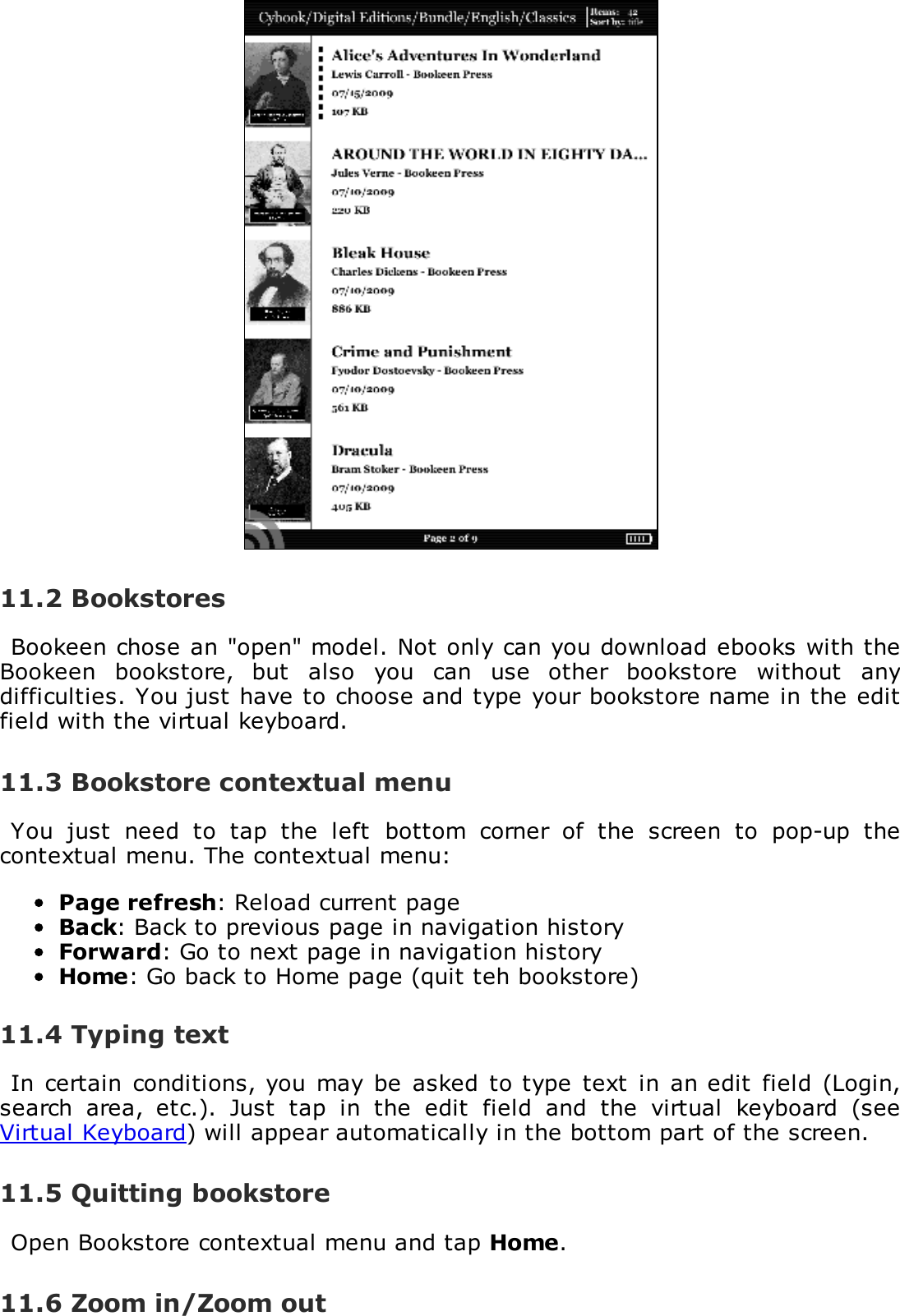 11.2 BookstoresBookeen chose an "open" model. Not only can you download ebooks with theBookeen  bookstore,  but  also  you  can  use  other  bookstore  without  anydifficulties. You just have to choose and type your bookstore name in the editfield with the virtual keyboard.11.3 Bookstore contextual menuYou  just  need  to  tap  the  left  bottom  corner  of  the  screen  to  pop-up  thecontextual menu. The contextual menu:Page refresh: Reload current pageBack: Back to previous page in navigation historyForward: Go to next page in navigation historyHome: Go back to Home page (quit teh bookstore)11.4 Typing textIn  certain conditions, you may  be  asked  to type text  in an edit  field (Login,search  area,  etc.).  Just  tap  in  the  edit  field  and  the  virtual  keyboard  (seeVirtual Keyboard) will appear automatically in the bottom part of the screen.11.5 Quitting bookstoreOpen Bookstore contextual menu and tap Home.11.6 Zoom in/Zoom out