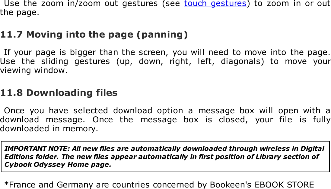 Use  the  zoom  in/zoom out  gestures  (see  touch  gestures) to  zoom  in  or outthe page.11.7 Moving into the page (panning)If your page is bigger than the screen,  you will need  to move into  the page.Use  the  sliding  gestures  (up,  down,  right,  left,  diagonals)  to  move  yourviewing window.11.8 Downloading filesOnce  you  have  selected  download  option  a  message  box  will  open  with  adownload  message.  Once  the  message  box  is  closed,  your  file  is  fullydownloaded in memory.IMPORTANT NOTE: All new files are automatically downloaded through wireless in DigitalEditions folder. The new files appear automatically in first position of Library section ofCybook Odyssey Home page.*France and Germany are countries concerned by Bookeen's EBOOK STORE
