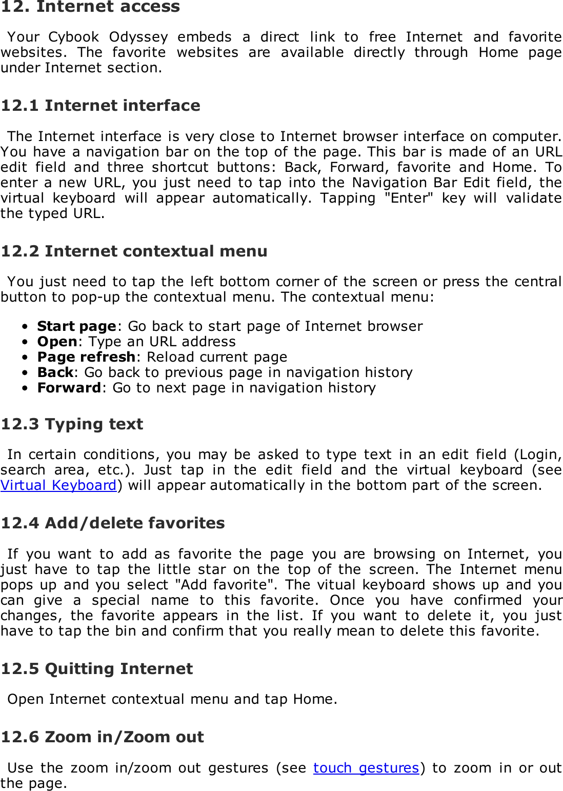 12. Internet accessYour  Cybook  Odyssey  embeds  a  direct  link  to  free  Internet  and  favoritewebsites.  The  favorite  websites  are  available  directly  through  Home  pageunder Internet section.12.1 Internet interfaceThe Internet interface is very close to Internet browser interface on computer.You have a navigation bar on the top of the page. This bar is made of an URLedit  field  and  three  shortcut  buttons:  Back,  Forward,  favorite  and  Home.  Toenter a new  URL, you just need  to tap  into the Navigation Bar  Edit field, thevirtual  keyboard  will  appear  automatically.  Tapping  "Enter"  key  will  validatethe typed URL.12.2 Internet contextual menuYou just need to tap the left bottom corner of the screen or press the centralbutton to pop-up the contextual menu. The contextual menu:Start page: Go back to start page of Internet browserOpen: Type an URL addressPage refresh: Reload current pageBack: Go back to previous page in navigation historyForward: Go to next page in navigation history12.3 Typing textIn  certain conditions, you may  be  asked  to type text  in an edit  field (Login,search  area,  etc.).  Just  tap  in  the  edit  field  and  the  virtual  keyboard  (seeVirtual Keyboard) will appear automatically in the bottom part of the screen.12.4 Add/delete favoritesIf  you want  to  add as  favorite  the  page  you are  browsing  on  Internet,  youjust  have  to  tap  the little  star  on the  top  of the  screen.  The  Internet menupops up  and you  select "Add favorite". The vitual keyboard shows up  and youcan  give  a  special  name  to  this  favorite.  Once  you  have  confirmed  yourchanges,  the  favorite  appears  in  the  list.  If  you  want  to  delete  it,  you  justhave to tap the bin and confirm that you really mean to delete this favorite.12.5 Quitting InternetOpen Internet contextual menu and tap Home.12.6 Zoom in/Zoom outUse  the  zoom  in/zoom out  gestures  (see  touch  gestures) to  zoom  in  or outthe page.