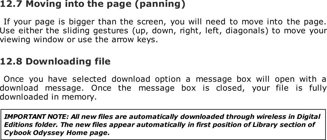 12.7 Moving into the page (panning)If your page is bigger than the screen,  you will need  to move into  the page.Use either the sliding gestures (up, down, right, left, diagonals) to move yourviewing window or use the arrow keys.12.8 Downloading fileOnce  you  have  selected  download  option  a  message  box  will  open  with  adownload  message.  Once  the  message  box  is  closed,  your  file  is  fullydownloaded in memory.IMPORTANT NOTE: All new files are automatically downloaded through wireless in DigitalEditions folder. The new files appear automatically in first position of Library section ofCybook Odyssey Home page.