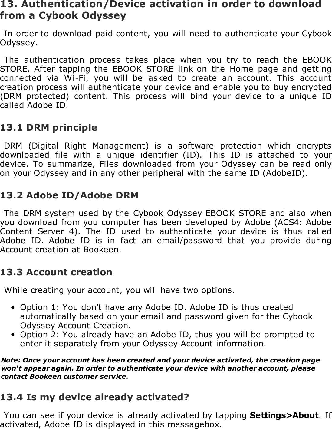 13. Authentication/Device activation in order to downloadfrom a Cybook OdysseyIn order to download paid content, you will need to authenticate your CybookOdyssey.The  authentication  process  takes  place  when  you  try  to  reach  the  EBOOKSTORE. After  tapping the  EBOOK  STORE  link  on  the  Home  page  and  gettingconnected  via  Wi-Fi,  you  will  be  asked  to  create  an  account.  This  accountcreation process will authenticate your device and enable you to buy encrypted(DRM  protected)  content.  This  process  will  bind  your  device  to  a  unique  IDcalled Adobe ID.13.1 DRM principleDRM  (Digital  Right  Management)  is  a  software  protection  which  encryptsdownloaded  file  with  a  unique  identifier  (ID).  This  ID  is  attached  to  yourdevice.  To  summarize,  Files  downloaded  from  your Odyssey can  be  read  onlyon your Odyssey and in any other peripheral with the same ID (AdobeID).13.2 Adobe ID/Adobe DRMThe  DRM system  used  by the  Cybook  Odyssey EBOOK  STORE and also  whenyou download from you computer has been developed by  Adobe (ACS4: AdobeContent  Server  4).  The  ID  used  to  authenticate  your  device  is  thus  calledAdobe  ID.  Adobe  ID  is  in  fact  an  email/password  that  you  provide  duringAccount creation at Bookeen.13.3 Account creationWhile creating your account, you will have two options.Option 1: You don't have any Adobe ID. Adobe ID is thus createdautomatically based on your email and password given for the CybookOdyssey Account Creation.Option 2: You already have an Adobe ID, thus you will be prompted toenter it separately from your Odyssey Account information.Note: Once your account has been created and your device activated, the creation pagewon't appear again. In order to authenticate your device with another account, pleasecontact Bookeen customer service.13.4 Is my device already activated?You can see if your device is already activated by tapping Settings>About. Ifactivated, Adobe ID is displayed in this messagebox.