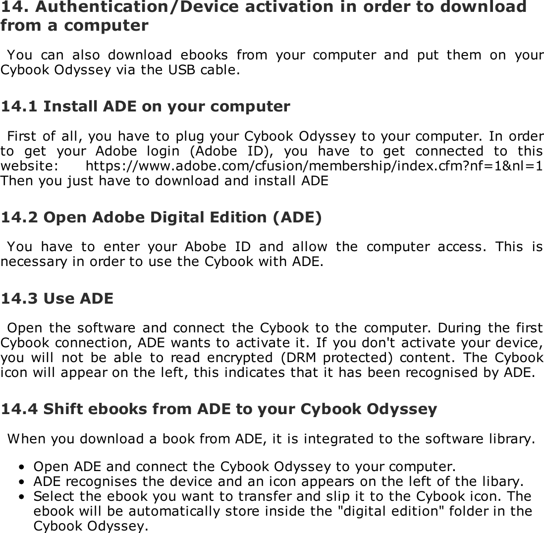 14. Authentication/Device activation in order to downloadfrom a computerYou  can  also  download  ebooks  from  your  computer  and  put  them  on  yourCybook Odyssey via the USB cable.14.1 Install ADE on your computerFirst of all, you have to plug your Cybook Odyssey to your computer. In orderto  get  your  Adobe  login  (Adobe  ID),  you  have  to  get  connected  to  thiswebsite:  https://www.adobe.com/cfusion/membership/index.cfm?nf=1&amp;nl=1Then you just have to download and install ADE14.2 Open Adobe Digital Edition (ADE)You  have  to  enter  your  Abobe  ID  and  allow  the  computer  access.  This  isnecessary in order to use the Cybook with ADE.14.3 Use ADEOpen  the software  and connect  the Cybook to the  computer. During  the firstCybook connection, ADE wants to activate it. If you don't activate your device,you will  not  be able  to  read  encrypted  (DRM protected) content.  The  Cybookicon will appear on the left, this indicates that it has been recognised by ADE.14.4 Shift ebooks from ADE to your Cybook OdysseyWhen you download a book from ADE, it is integrated to the software library.Open ADE and connect the Cybook Odyssey to your computer.ADE recognises the device and an icon appears on the left of the libary.Select the ebook you want to transfer and slip it to the Cybook icon. Theebook will be automatically store inside the "digital edition" folder in theCybook Odyssey.