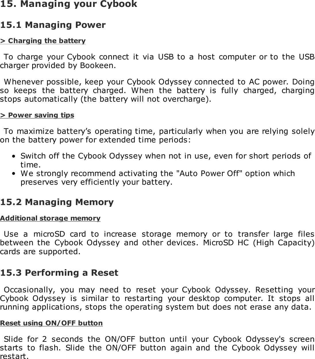15. Managing your Cybook15.1 Managing Power> Charging the batteryTo  charge  your Cybook connect  it  via  USB to  a host  computer  or to  the  USBcharger provided by Bookeen.Whenever possible, keep your Cybook Odyssey connected to AC power. Doingso  keeps  the  battery  charged.  When  the  battery  is  fully  charged,  chargingstops automatically (the battery will not overcharge).> Power saving tipsTo maximize battery&rsquo;s operating time, particularly when you are relying solelyon the battery power for extended time periods:Switch off the Cybook Odyssey when not in use, even for short periods oftime.We strongly recommend activating the "Auto Power Off" option whichpreserves very efficiently your battery.15.2 Managing MemoryAdditional storage memoryUse  a  microSD  card  to  increase  storage  memory  or  to  transfer  large  filesbetween the  Cybook Odyssey  and other  devices.  MicroSD HC  (High  Capacity)cards are supported.15.3 Performing a ResetOccasionally,  you  may  need  to  reset  your  Cybook  Odyssey.  Resetting  yourCybook  Odyssey  is  similar  to  restarting  your  desktop  computer.  It  stops  allrunning applications, stops the operating system but does not erase any data.Reset using ON/OFF buttonSlide  for  2  seconds  the  ON/OFF  button  until  your  Cybook  Odyssey's  screenstarts  to  flash.  Slide  the  ON/OFF  button  again  and  the  Cybook Odyssey  willrestart.