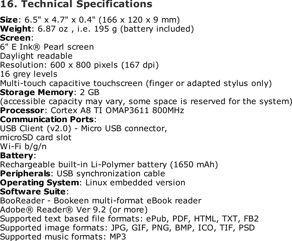 16. Technical SpecificationsSize: 6.5" x 4.7" x 0.4" (166 x 120 x 9 mm)Weight: 6.87 oz , i.e. 195 g (battery included)Screen:6" E Ink&reg; Pearl screenDaylight readableResolution: 600 x 800 pixels (167 dpi)16 grey levelsMulti-touch capacitive touchscreen (finger or adapted stylus only)Storage Memory: 2 GB(accessible capacity may vary, some space is reserved for the system)Processor: Cortex A8 TI OMAP3611 800MHzCommunication Ports:USB Client (v2.0) - Micro USB connector,microSD card slotWi-Fi b/g/nBattery:Rechargeable built-in Li-Polymer battery (1650 mAh)Peripherals: USB synchronization cableOperating System: Linux embedded versionSoftware Suite:BooReader - Bookeen multi-format eBook readerAdobe&reg; Reader&reg; Ver 9.2 (or more)Supported text based file formats: ePub, PDF, HTML, TXT, FB2Supported image formats: JPG, GIF, PNG, BMP, ICO, TIF, PSDSupported music formats: MP3