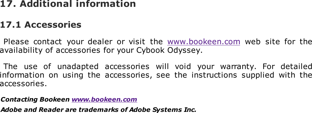17. Additional information17.1 AccessoriesPlease  contact  your  dealer  or  visit  the  www.bookeen.com  web  site  for  theavailability of accessories for your Cybook Odyssey.The  use  of  unadapted  accessories  will  void  your  warranty.  For  detailedinformation  on  using  the  accessories, see  the  instructions  supplied  with  theaccessories.Contacting Bookeen www.bookeen.comAdobe and Reader are trademarks of Adobe Systems Inc.
