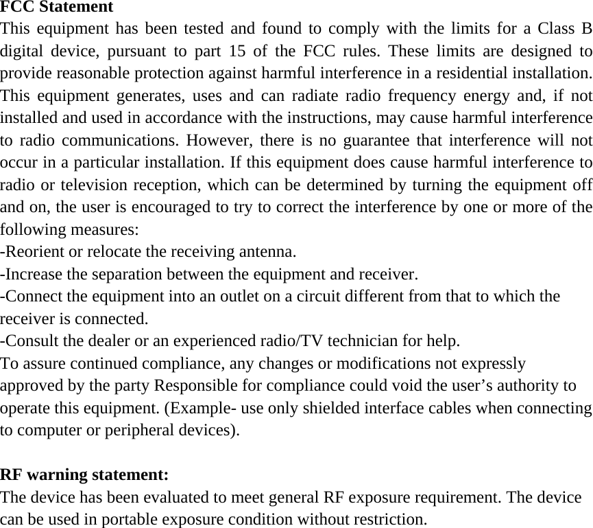FCC Statement This equipment has been tested and found to comply with the limits for a Class B digital device, pursuant to part 15 of the FCC rules. These limits are designed to provide reasonable protection against harmful interference in a residential installation. This equipment generates, uses and can radiate radio frequency energy and, if not installed and used in accordance with the instructions, may cause harmful interference to radio communications. However, there is no guarantee that interference will not occur in a particular installation. If this equipment does cause harmful interference to radio or television reception, which can be determined by turning the equipment off and on, the user is encouraged to try to correct the interference by one or more of the following measures: -Reorient or relocate the receiving antenna. -Increase the separation between the equipment and receiver. -Connect the equipment into an outlet on a circuit different from that to which the receiver is connected. -Consult the dealer or an experienced radio/TV technician for help. To assure continued compliance, any changes or modifications not expressly approved by the party Responsible for compliance could void the user&rsquo;s authority to operate this equipment. (Example- use only shielded interface cables when connecting to computer or peripheral devices).  RF warning statement: The device has been evaluated to meet general RF exposure requirement. The device can be used in portable exposure condition without restriction.  