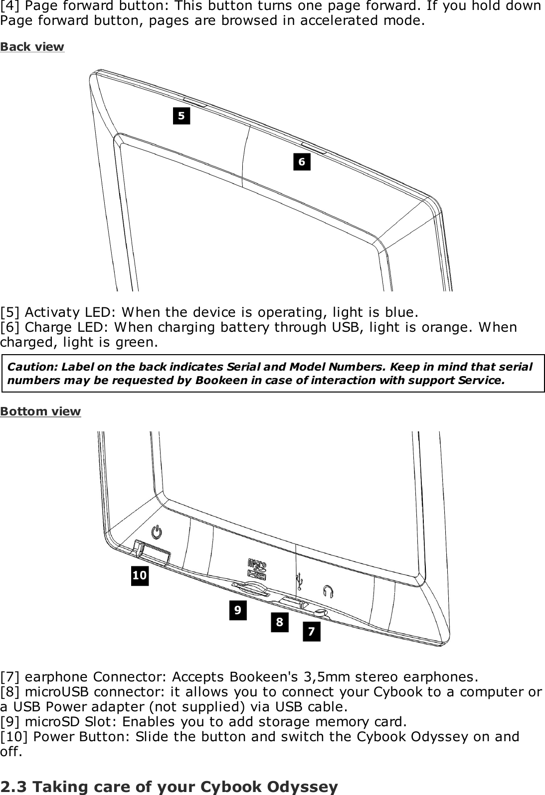 [4] Page forward button: This button turns one page forward. If you hold downPage forward button, pages are browsed in accelerated mode.Back view[5] Activaty LED: When the device is operating, light is blue.[6] Charge LED: When charging battery through USB, light is orange. Whencharged, light is green.Caution: Label on the back indicates Serial and Model Numbers. Keep in mind that serialnumbers may be requested by Bookeen in case of interaction with support Service.Bottom view[7] earphone Connector: Accepts Bookeen's 3,5mm stereo earphones.[8] microUSB connector: it allows you to connect your Cybook to a computer ora USB Power adapter (not supplied) via USB cable.[9] microSD Slot: Enables you to add storage memory card.[10] Power Button: Slide the button and switch the Cybook Odyssey on andoff.2.3 Taking care of your Cybook Odyssey