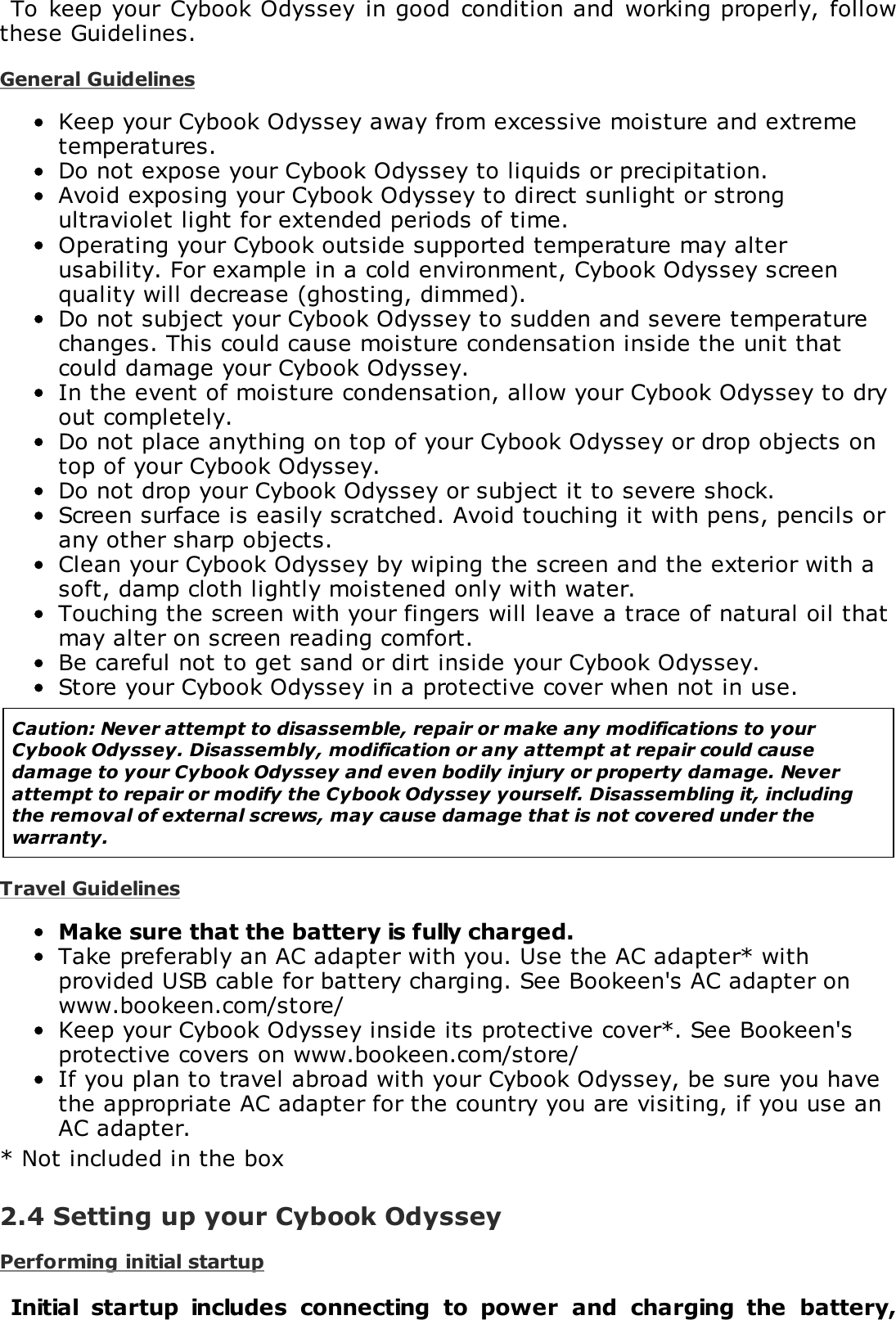 To  keep your  Cybook Odyssey in good  condition and  working properly, followthese Guidelines.General GuidelinesKeep your Cybook Odyssey away from excessive moisture and extremetemperatures.Do not expose your Cybook Odyssey to liquids or precipitation.Avoid exposing your Cybook Odyssey to direct sunlight or strongultraviolet light for extended periods of time.Operating your Cybook outside supported temperature may alterusability. For example in a cold environment, Cybook Odyssey screenquality will decrease (ghosting, dimmed).Do not subject your Cybook Odyssey to sudden and severe temperaturechanges. This could cause moisture condensation inside the unit thatcould damage your Cybook Odyssey.In the event of moisture condensation, allow your Cybook Odyssey to dryout completely.Do not place anything on top of your Cybook Odyssey or drop objects ontop of your Cybook Odyssey.Do not drop your Cybook Odyssey or subject it to severe shock.Screen surface is easily scratched. Avoid touching it with pens, pencils orany other sharp objects.Clean your Cybook Odyssey by wiping the screen and the exterior with asoft, damp cloth lightly moistened only with water.Touching the screen with your fingers will leave a trace of natural oil thatmay alter on screen reading comfort.Be careful not to get sand or dirt inside your Cybook Odyssey.Store your Cybook Odyssey in a protective cover when not in use.Caution: Never attempt to disassemble, repair or make any modifications to yourCybook Odyssey. Disassembly, modification or any attempt at repair could causedamage to your Cybook Odyssey and even bodily injury or property damage. Neverattempt to repair or modify the Cybook Odyssey yourself. Disassembling it, includingthe removal of external screws, may cause damage that is not covered under thewarranty.Travel GuidelinesMake sure that the battery is fully charged.Take preferably an AC adapter with you. Use the AC adapter* withprovided USB cable for battery charging. See Bookeen's AC adapter onwww.bookeen.com/store/Keep your Cybook Odyssey inside its protective cover*. See Bookeen'sprotective covers on www.bookeen.com/store/If you plan to travel abroad with your Cybook Odyssey, be sure you havethe appropriate AC adapter for the country you are visiting, if you use anAC adapter.* Not included in the box2.4 Setting up your Cybook OdysseyPerforming initial startupInitial  startup  includes  connecting  to  power  and  charging  the  battery,