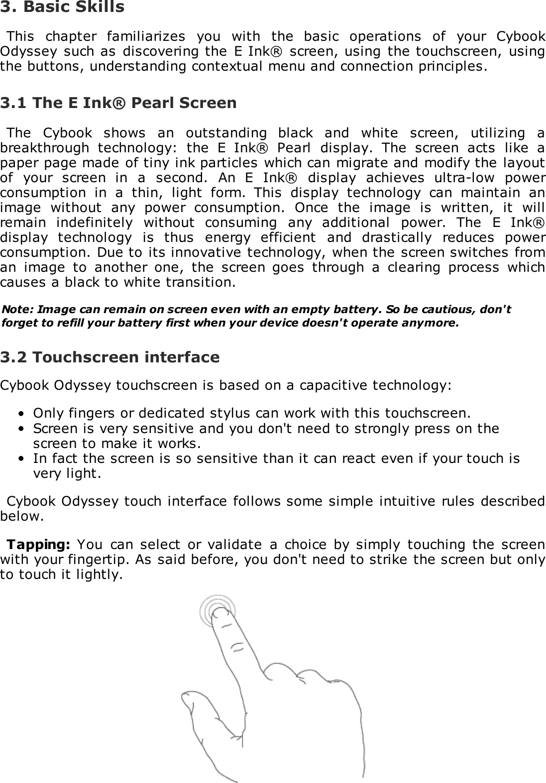 3. Basic SkillsThis  chapter  familiarizes  you  with  the  basic  operations  of  your  CybookOdyssey  such as  discovering the E Ink&reg;  screen, using  the touchscreen,  usingthe buttons, understanding contextual menu and connection principles.3.1 The E Ink&reg; Pearl ScreenThe  Cybook  shows  an  outstanding  black  and  white  screen,  utilizing  abreakthrough  technology:  the  E  Ink&reg;  Pearl  display.  The  screen  acts  like  apaper page made of tiny ink particles which can migrate and modify the layoutof  your  screen  in  a  second.  An  E  Ink&reg;  display  achieves  ultra-low  powerconsumption  in  a  thin,  light  form.  This  display  technology  can  maintain  animage  without  any  power  consumption.  Once  the  image  is  written,  it  willremain  indefinitely  without  consuming  any  additional  power.  The  E  Ink&reg;display  technology  is  thus  energy  efficient  and  drastically  reduces  powerconsumption. Due to its innovative technology, when the screen switches froman  image  to  another  one,  the  screen goes  through  a  clearing  process  whichcauses a black to white transition.Note: Image can remain on screen even with an empty battery. So be cautious, don'tforget to refill your battery first when your device doesn't operate anymore.3.2 Touchscreen interfaceCybook Odyssey touchscreen is based on a capacitive technology:Only fingers or dedicated stylus can work with this touchscreen.Screen is very sensitive and you don't need to strongly press on thescreen to make it works.In fact the screen is so sensitive than it can react even if your touch isvery light.Cybook Odyssey touch interface follows some simple intuitive rules describedbelow.Tapping:  You  can select or  validate  a  choice  by  simply  touching  the  screenwith your fingertip. As said before, you don't need to strike the screen but onlyto touch it lightly.