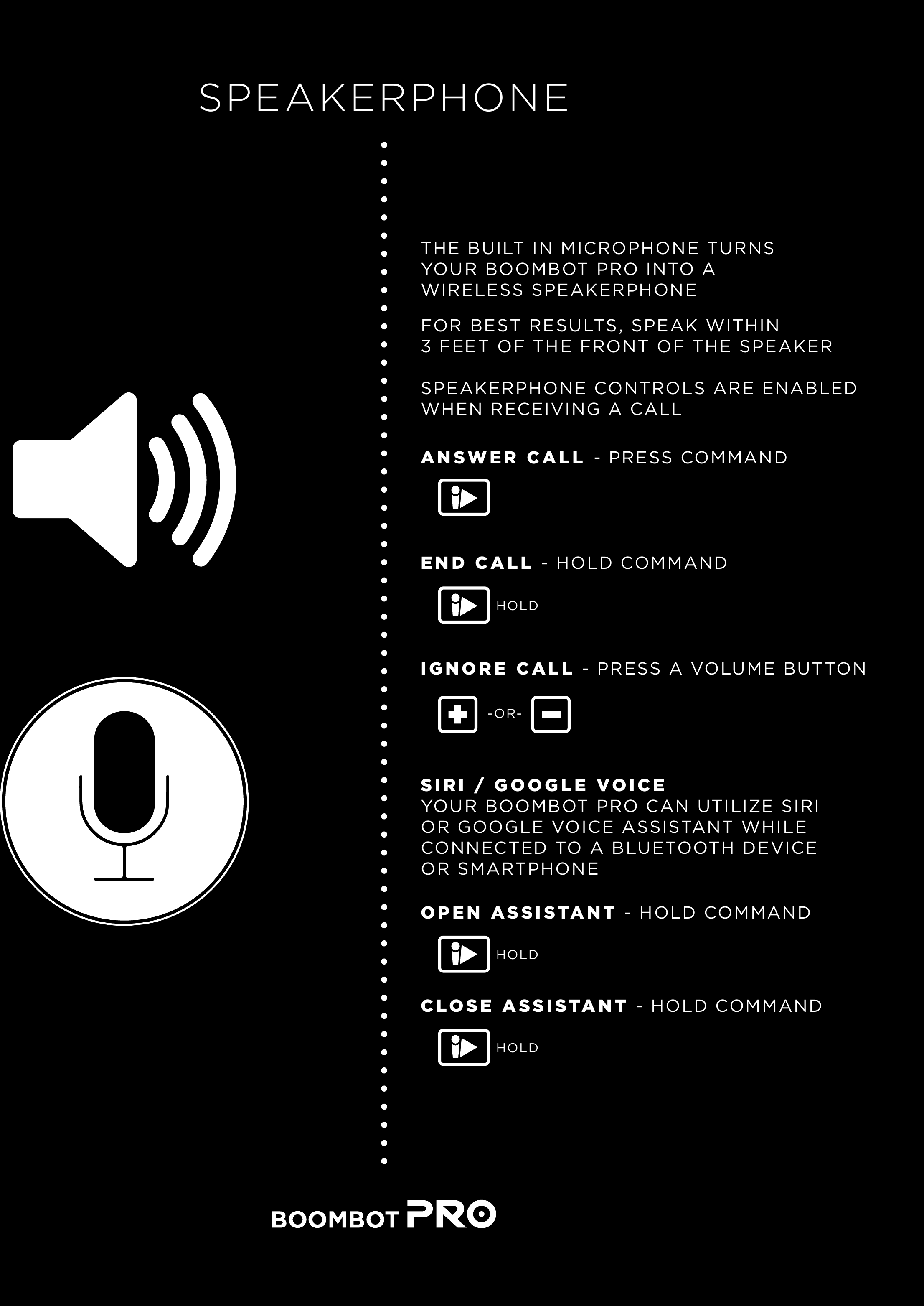 SPEAKERPHONETHE BUILT IN MICROPHONE TURNS YOUR BOOMBOT PRO INTO A WIRELESS SPEAKERPHONEFOR BEST RESULTS, SPEAK WITHIN3 FEET OF THE FRONT OF THE SPEAKERANSWER CALL - PRESS COMMANDEND CALL - HOLD COMMANDIGNORE CALL - PRESS A VOLUME BUTTONSPEAKERPHONE CONTROLS ARE ENABLEDWHEN RECEIVING A CALL-OR-SIRI / GOOGLE VOICEYOUR BOOMBOT PRO CAN UTILIZE SIRIOR GOOGLE VOICE ASSISTANT WHILECONNECTED TO A BLUETOOTH DEVICEOR SMARTPHONEHOLDOPEN ASSISTANT - HOLD COMMANDHOLDCLOSE ASSISTANT - HOLD COMMANDHOLD