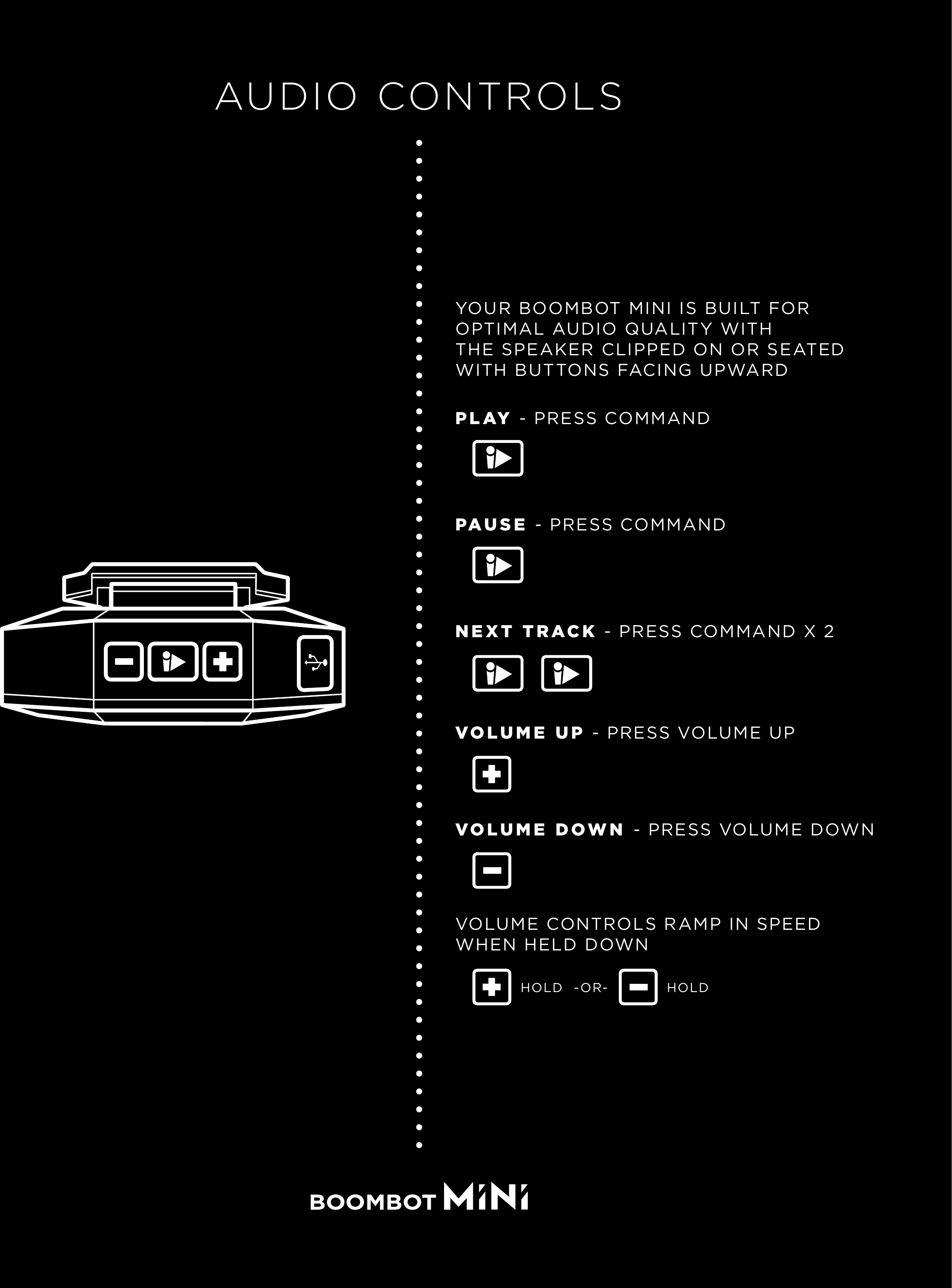 AUDIO CONTROLSYOUR BOOMBOT MINI IS BUILT FOR OPTIMAL AUDIO QUALITY WITH THE SPEAKER CLIPPED ON OR SEATED WITH BUTTONS FACING UPWARDPLAY - PRESS COMMANDPAUSE - PRESS COMMANDNEXT TRACK - PRESS COMMAND X 2VOLUME DOWN - PRESS VOLUME DOWNVOLUME UP - PRESS VOLUME UPVOLUME CONTROLS RAMP IN SPEEDWHEN HELD DOWN-OR-HOLD HOLD