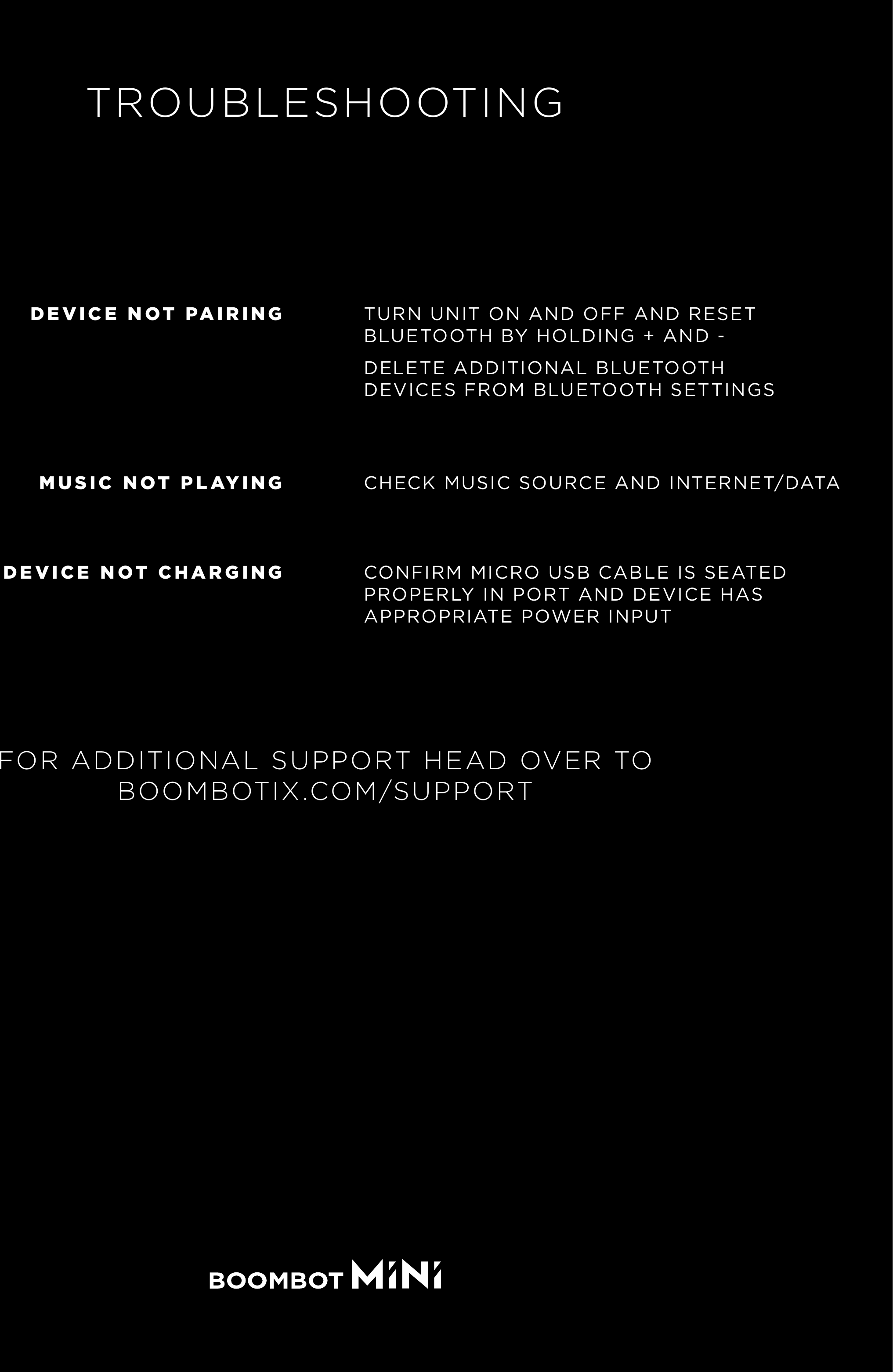TROUBLESHOOTINGTURN UNIT ON AND OFF AND RESET BLUETOOTH BY HOLDING + AND -DELETE ADDITIONAL BLUETOOTH DEVICES FROM BLUETOOTH SETTINGSDEVICE NOT PAIRINGCHECK MUSIC SOURCE AND INTERNET/DATAMUSIC NOT PLAYINGCONFIRM MICRO USB CABLE IS SEATED PROPERLY IN PORT AND DEVICE HAS APPROPRIATE POWER INPUTDEVICE NOT CHARGINGFOR ADDITIONAL SUPPORT HEAD OVER TOBOOMBOTIX.COM/SUPPORT