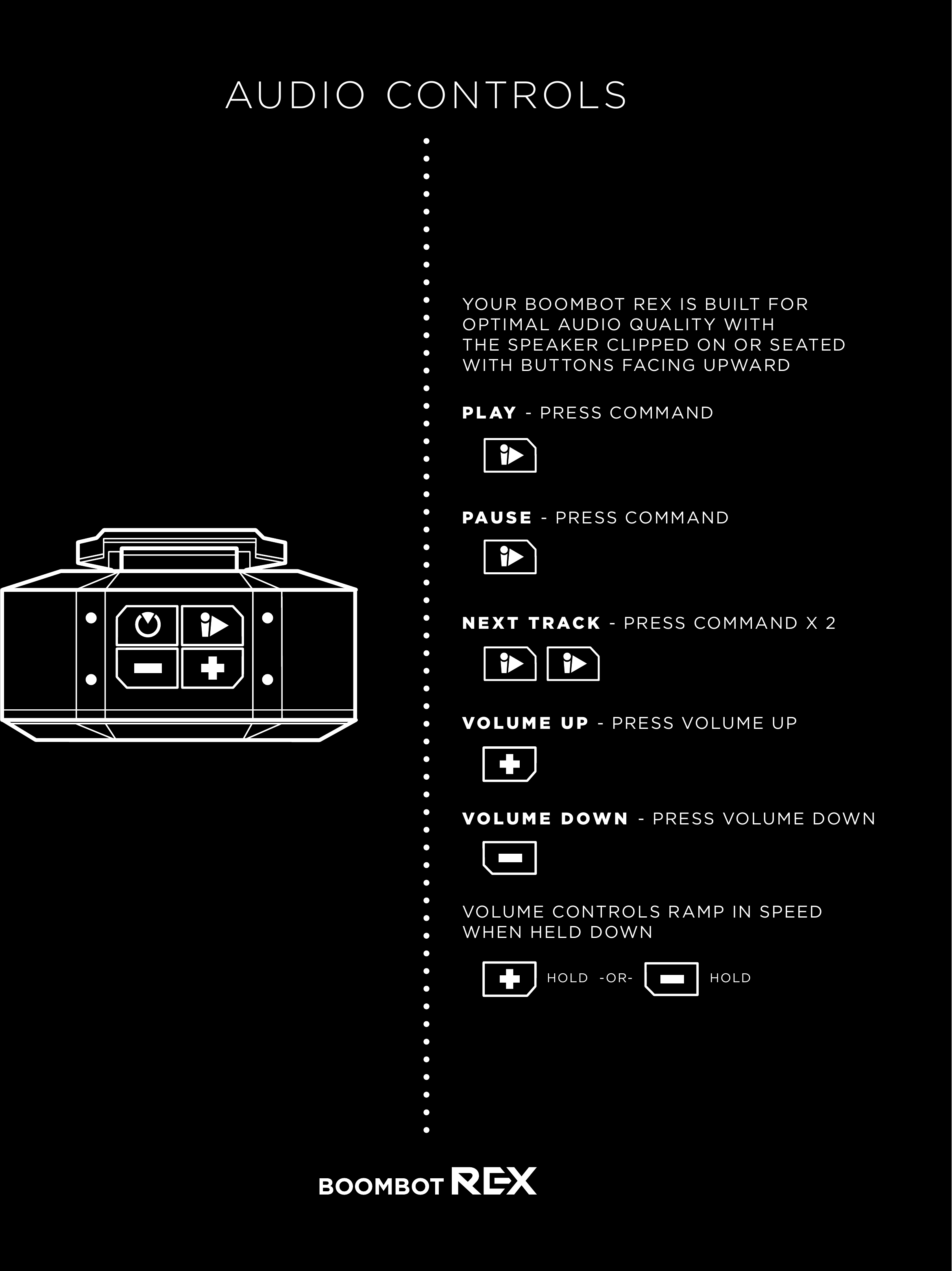 AUDIO CONTROLSYOUR BOOMBOT REX IS BUILT FOR OPTIMAL AUDIO QUALITY WITH THE SPEAKER CLIPPED ON OR SEATED WITH BUTTONS FACING UPWARDPLAY - PRESS COMMANDPAUSE - PRESS COMMANDNEXT TRACK - PRESS COMMAND X 2VOLUME DOWN - PRESS VOLUME DOWNVOLUME UP - PRESS VOLUME UPVOLUME CONTROLS RAMP IN SPEEDWHEN HELD DOWN-OR-HOLD HOLD