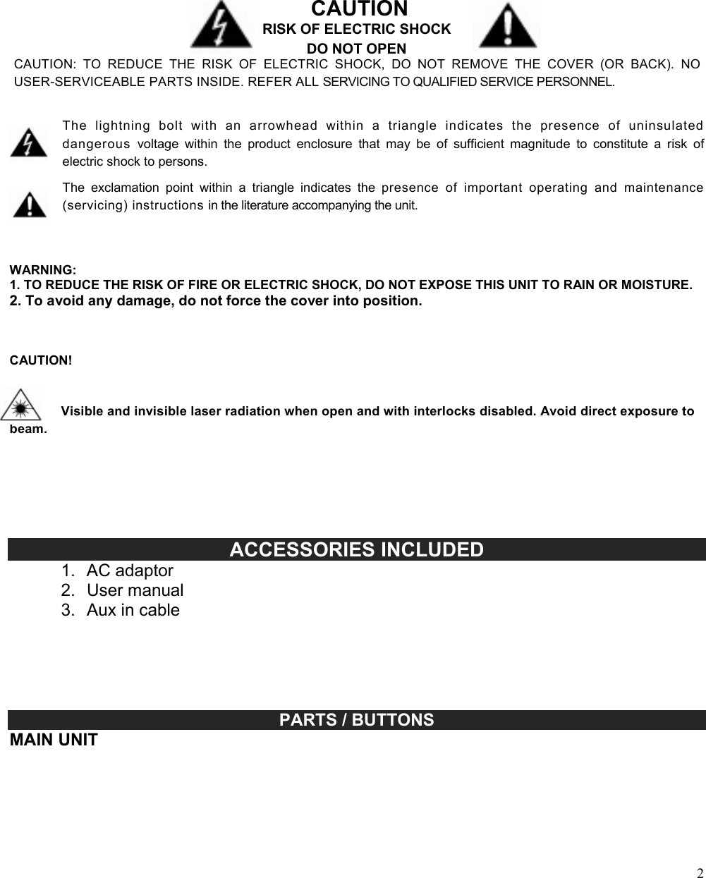  2                                                                                                                                                                                                                                                                                                              CAUTION RISK OF ELECTRIC SHOCK DO NOT OPEN CAUTION:  TO  REDUCE  THE  RISK  OF  ELECTRIC  SHOCK,  DO  NOT  REMOVE  THE  COVER  (OR  BACK).  NO USER-SERVICEABLE PARTS INSIDE. REFER ALL SERVICING TO QUALIFIED SERVICE PERSONNEL.   The  lightning  bolt  with  an  arrowhead  within  a  triangle  indicates  the  presence  of  uninsulated dangerous  voltage  within  the  product  enclosure  that  may  be  of  sufficient  magnitude  to  constitute  a  risk  of electric shock to persons.  The  exclamation  point  within  a  triangle  indicates  the  presence  of  important  operating  and  maintenance (servicing) instructions in the literature accompanying the unit.    WARNING: 1. TO REDUCE THE RISK OF FIRE OR ELECTRIC SHOCK, DO NOT EXPOSE THIS UNIT TO RAIN OR MOISTURE. 2. To avoid any damage, do not force the cover into position.    CAUTION!    Visible and invisible laser radiation when open and with interlocks disabled. Avoid direct exposure to beam.                                        ACCESSORIES INCLUDED 1.  AC adaptor 2.  User manual 3.  Aux in cable                                                                                                                                                          PARTS / BUTTONS MAIN UNIT  