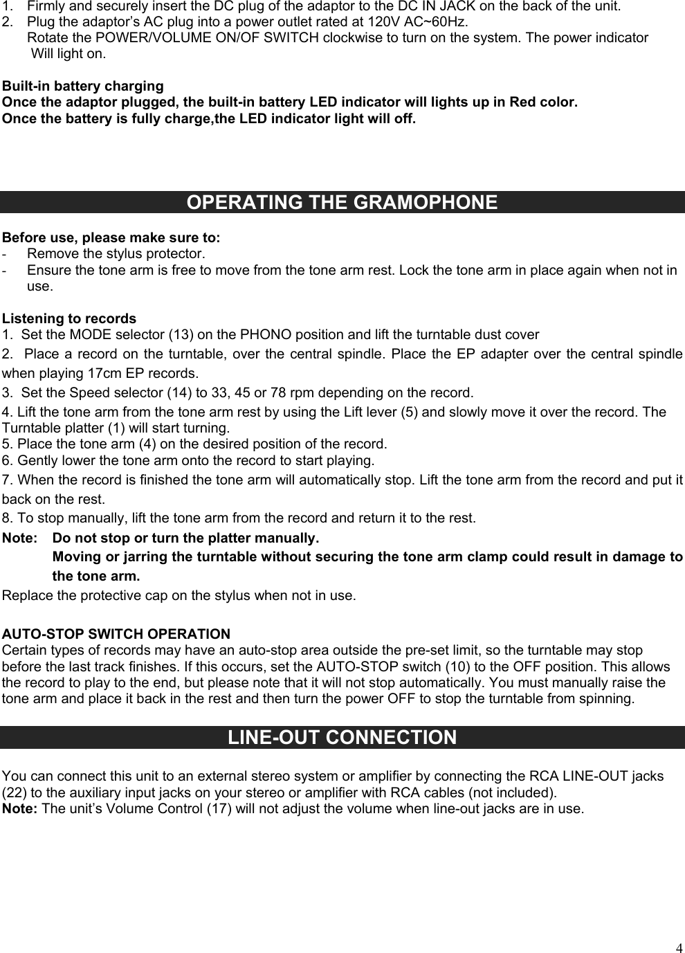 41. Firmly and securely insert the DC plug of the adaptor to the DC IN JACK on the back of the unit.2. Plug the adaptor&rsquo;s AC plug into a power outlet rated at 120V AC~60Hz.Rotate the POWER/VOLUME ON/OF SWITCH clockwise to turn on the system. The power indicatorWill light on.Built-in battery charging Once the adaptor plugged, the built-in battery LED indicator will lights up in Red color. Once the battery is fully charge,the LED indicator light will off. OPERATING THE GRAMOPHONE  Before use, please make sure to: -  Remove the stylus protector. -  Ensure the tone arm is free to move from the tone arm rest. Lock the tone arm in place again when not in use. Listening to records 1. Set the MODE selector (13) on the PHONO position and lift the turntable dust cover2. Place a  record on  the turntable,  over the  central spindle.  Place the EP adapter over  the central spindlewhen playing 17cm EP records. 3. Set the Speed selector (14) to 33, 45 or 78 rpm depending on the record.4. Lift the tone arm from the tone arm rest by using the Lift lever (5) and slowly move it over the record. TheTurntable platter (1) will start turning. 5. Place the tone arm (4) on the desired position of the record.6. Gently lower the tone arm onto the record to start playing.7. When the record is finished the tone arm will automatically stop. Lift the tone arm from the record and put itback on the rest. 8. To stop manually, lift the tone arm from the record and return it to the rest.Note:   Do not stop or turn the platter manually. Moving or jarring the turntable without securing the tone arm clamp could result in damage to the tone arm. Replace the protective cap on the stylus when not in use. AUTO-STOP SWITCH OPERATION Certain types of records may have an auto-stop area outside the pre-set limit, so the turntable may stop before the last track finishes. If this occurs, set the AUTO-STOP switch (10) to the OFF position. This allows the record to play to the end, but please note that it will not stop automatically. You must manually raise the tone arm and place it back in the rest and then turn the power OFF to stop the turntable from spinning. LINE-OUT CONNECTION You can connect this unit to an external stereo system or amplifier by connecting the RCA LINE-OUT jacks (22) to the auxiliary input jacks on your stereo or amplifier with RCA cables (not included). Note: The unit&rsquo;s Volume Control (17) will not adjust the volume when line-out jacks are in use. 