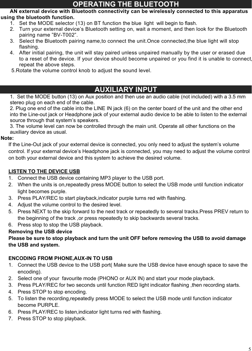5OPERATING THE BLUETOOTH       AN external device with Bluetooth connectivity can be wirelessly connected to this apparatus using the bluetooth function. 1. Set the MODE selector (13) on BT function the blue  light  will begin to flash.2. Turn your external device&rsquo;s Bluetooth setting on, wait a moment, and then look for the Bluetoothpairing name &rdquo;BV-T002&rdquo;.3. Select the Bluetooth pairing name,to connect the unit.Once connected,the blue light will stopflashing.4. After initial pairing, the unit will stay paired unless unpaired manually by the user or erased dueto a reset of the device. If your device should become unpaired or you find it is unable to connect,repeat the above steps.5.Rotate the volume control knob to adjust the sound level.AUXILIARY INPUT 1. Set the MODE button (13) on Aux position and then use an audio cable (not included) with a 3.5 mmstereo plug on each end of the cable. 2. Plug one end of the cable into the LINE IN jack (6) on the center board of the unit and the other endinto the Line-out jack or Headphone jack of your external audio device to be able to listen to the external source through that system&rsquo;s speakers. 3. The volume level can now be controlled through the main unit. Operate all other functions on theauxiliary device as usual. Note: If the Line-Out jack of your external device is connected, you only need to adjust the system&rsquo;s volume control. If your external device&rsquo;s Headphone jack is connected, you may need to adjust the volume control on both your external device and this system to achieve the desired volume.    LISTEN TO THE DEVICE USB 1. Connect the USB device containing MP3 player to the USB port.2. When the units is on,repeatedly press MODE button to select the USB mode until function indicatorlight becomes purple.3. Press PLAY/REC to start playback,indicator purple turns red with flashing.4. Adjust the volume control to the desired level.5. Press NEXT to the skip forward to the next track or repeatedly to several tracks.Press PREV return tothe beginning of the track ,or press repeatedly to skip backwards several tracks.6. Press stop to stop the USB playback.Removing the USB device Please be sure to stop playback and turn the unit OFF before removing the USB to avoid damage the USB and system. ENCODING FROM PHONE,AUX-IN TO USB 1. Connect the USB device to the USB port( Make sure the USB device have enough space to save theencoding).2. Select one of your  favourite mode (PHONO or AUX IN) and start your mode playback.3. Press PLAY/REC for two seconds until function RED light indicator flashing ,then recording starts.4. Press STOP to stop encoding.5. To listen the recording,repeatedly press MODE to select the USB mode until function indicatorbecome PURPLE.6. Press PLAY/REC to listen,indicator light turns red with flashing.7. Press STOP to stop playback.