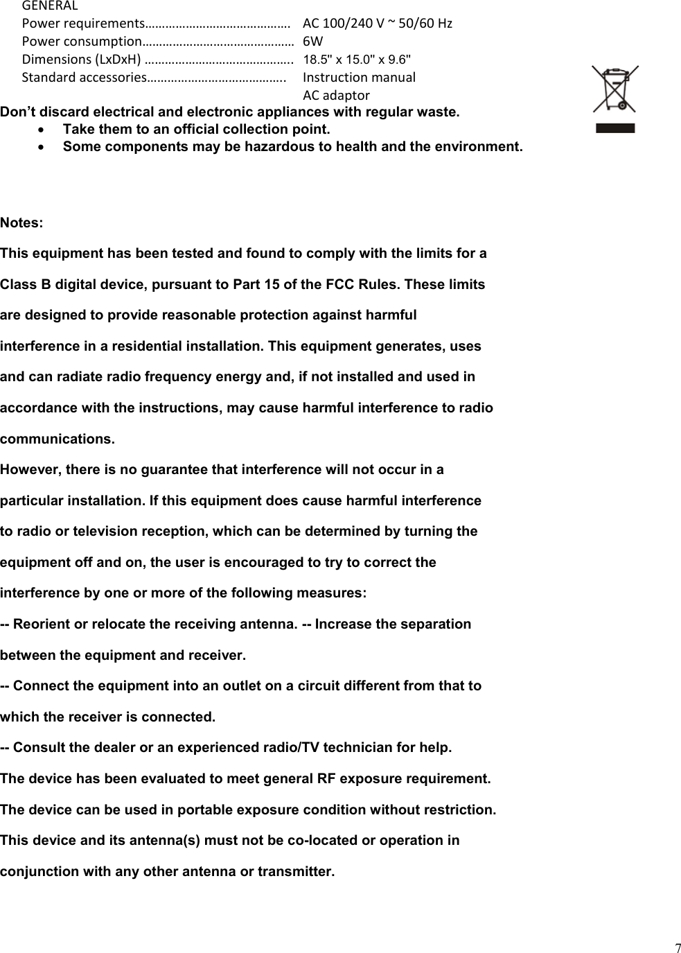 7GENERALPowerrequirements&hellip;&hellip;&hellip;&hellip;&hellip;&hellip;&hellip;&hellip;&hellip;&hellip;&hellip;&hellip;&hellip;&hellip;. AC100/240V~50/60HzPowerconsumption&hellip;&hellip;&hellip;&hellip;&hellip;&hellip;&hellip;&hellip;&hellip;&hellip;&hellip;&hellip;&hellip;&hellip;&hellip;6WDimensions(LxDxH)&hellip;&hellip;&hellip;&hellip;&hellip;&hellip;&hellip;&hellip;&hellip;&hellip;&hellip;&hellip;&hellip;&hellip;.. 18.5'' x 15.0'' x 9.6''Standardaccessories&hellip;&hellip;&hellip;&hellip;&hellip;&hellip;&hellip;&hellip;&hellip;&hellip;&hellip;&hellip;&hellip;.. Instructionmanual ACadaptorDon&rsquo;t discard electrical and electronic appliances with regular waste. Take them to an official collection point.Some components may be hazardous to health and the environment.Notes: This equipment has been tested and found to comply with the limits for a Class B digital device, pursuant to Part 15 of the FCC Rules. These limits are designed to provide reasonable protection against harmful interference in a residential installation. This equipment generates, uses and can radiate radio frequency energy and, if not installed and used in accordance with the instructions, may cause harmful interference to radio communications. However, there is no guarantee that interference will not occur in a particular installation. If this equipment does cause harmful interference to radio or television reception, which can be determined by turning the equipment off and on, the user is encouraged to try to correct the interference by one or more of the following measures: -- Reorient or relocate the receiving antenna. -- Increase the separation between the equipment and receiver. -- Connect the equipment into an outlet on a circuit different from that to which the receiver is connected. -- Consult the dealer or an experienced radio/TV technician for help. The device has been evaluated to meet general RF exposure requirement. The device can be used in portable exposure condition without restriction. This device and its antenna(s) must not be co-located or operation in conjunction with any other antenna or transmitter. 