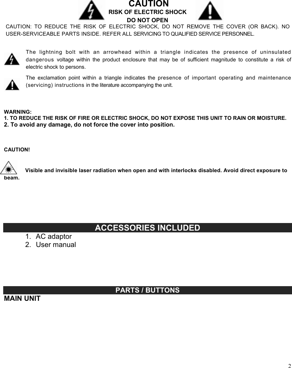 2                                                                                                                                                                                                                                                                                                              CAUTION RISK OF ELECTRIC SHOCK DO NOT OPEN CAUTION:  TO  REDUCE  THE  RISK  OF  ELECTRIC  SHOCK,  DO  NOT  REMOVE  THE  COVER  (OR  BACK).  NO USER-SERVICEABLE PARTS INSIDE. REFER ALL SERVICING TO QUALIFIED SERVICE PERSONNEL.   The  lightning  bolt  with  an  arrowhead  within  a  triangle  indicates  the  presence  of  uninsulated dangerous  voltage  within  the  product  enclosure  that  may  be  of  sufficient  magnitude  to  constitute  a  risk  of electric shock to persons.  The  exclamation  point  within  a  triangle  indicates  the  presence  of  important  operating  and  maintenance (servicing) instructions in the literature accompanying the unit.    WARNING: 1. TO REDUCE THE RISK OF FIRE OR ELECTRIC SHOCK, DO NOT EXPOSE THIS UNIT TO RAIN OR MOISTURE. 2. To avoid any damage, do not force the cover into position.    CAUTION!    Visible and invisible laser radiation when open and with interlocks disabled. Avoid direct exposure to beam.                                        ACCESSORIES INCLUDED 1.  AC adaptor 2.  User manual                                                                                                                                                          PARTS / BUTTONS MAIN UNIT  