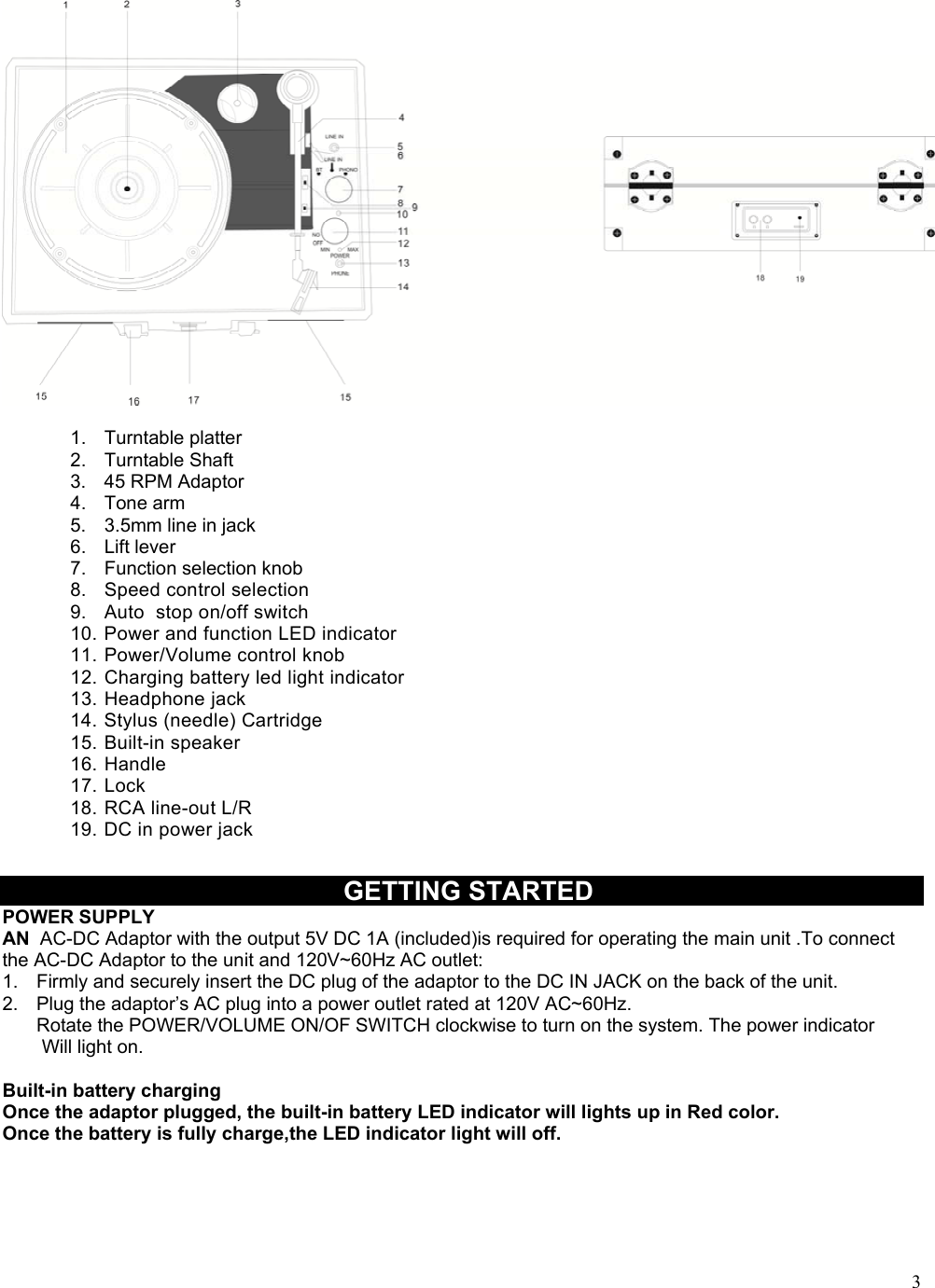  3 1.  Turntable platter 2.  Turntable Shaft 3.  45 RPM Adaptor 4.  Tone arm  5.  3.5mm line in jack 6.  Lift lever 7.  Function selection knob 8.  Speed control selection 9.  Auto  stop on/off switch 10. Power and function LED indicator 11. Power/Volume control knob 12. Charging battery led light indicator 13. Headphone jack 14. Stylus (needle) Cartridge 15. Built-in speaker 16. Handle 17. Lock 18. RCA line-out L/R 19. DC in power jack   GETTING STARTED POWER SUPPLY AN  AC-DC Adaptor with the output 5V DC 1A (included)is required for operating the main unit .To connect the AC-DC Adaptor to the unit and 120V~60Hz AC outlet: 1.  Firmly and securely insert the DC plug of the adaptor to the DC IN JACK on the back of the unit. 2.  Plug the adaptor&rsquo;s AC plug into a power outlet rated at 120V AC~60Hz. Rotate the POWER/VOLUME ON/OF SWITCH clockwise to turn on the system. The power indicator  Will light on.   Built-in battery charging Once the adaptor plugged, the built-in battery LED indicator will lights up in Red color. Once the battery is fully charge,the LED indicator light will off.    