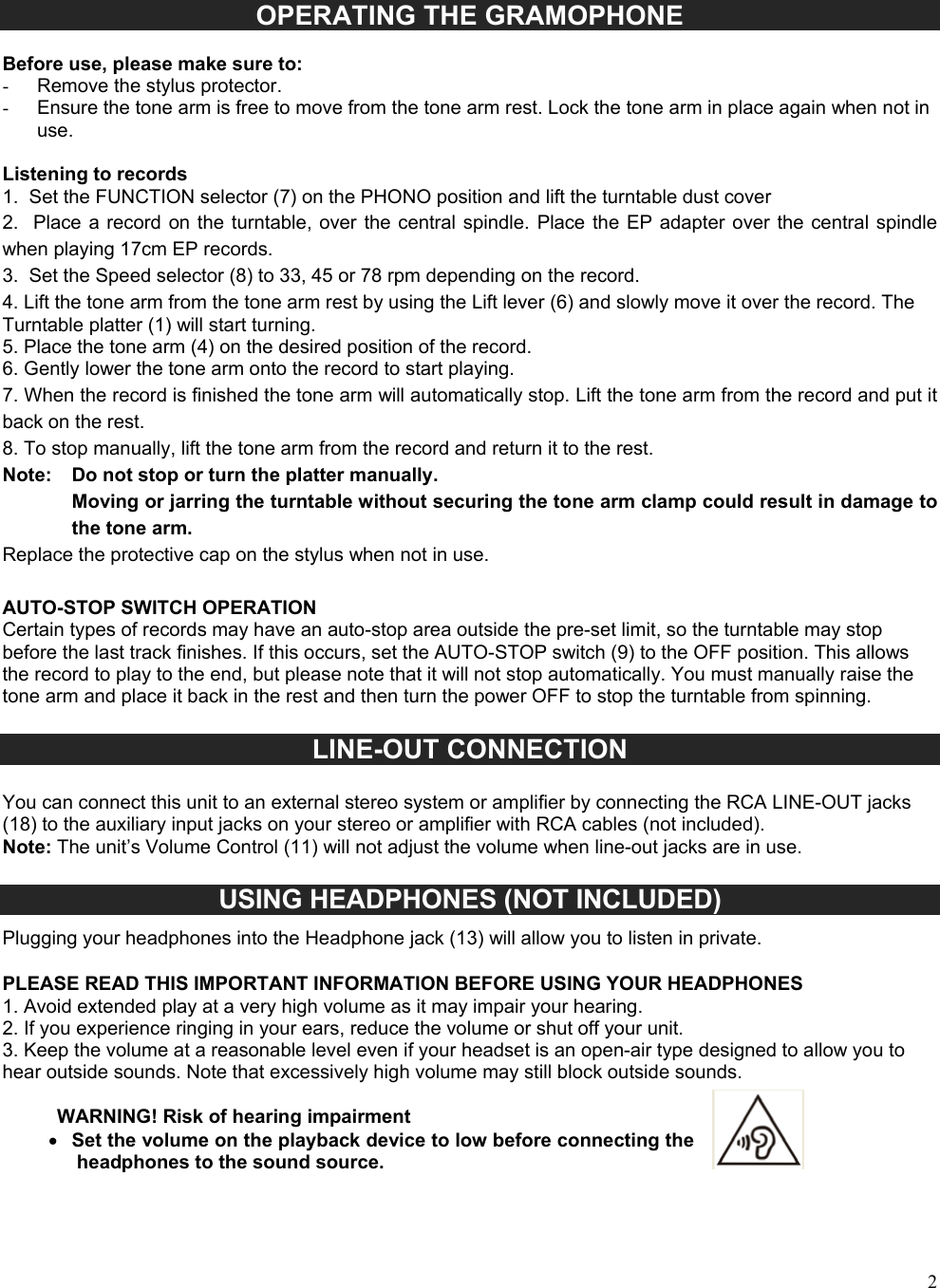  2 OPERATING THE GRAMOPHONE   Before use, please make sure to: -  Remove the stylus protector. -  Ensure the tone arm is free to move from the tone arm rest. Lock the tone arm in place again when not in use.  Listening to records 1.  Set the FUNCTION selector (7) on the PHONO position and lift the turntable dust cover  2.   Place a  record  on the  turntable,  over the  central spindle.  Place the  EP adapter  over the central spindle when playing 17cm EP records. 3.  Set the Speed selector (8) to 33, 45 or 78 rpm depending on the record. 4. Lift the tone arm from the tone arm rest by using the Lift lever (6) and slowly move it over the record. The Turntable platter (1) will start turning. 5. Place the tone arm (4) on the desired position of the record. 6. Gently lower the tone arm onto the record to start playing. 7. When the record is finished the tone arm will automatically stop. Lift the tone arm from the record and put it back on the rest. 8. To stop manually, lift the tone arm from the record and return it to the rest. Note:   Do not stop or turn the platter manually. Moving or jarring the turntable without securing the tone arm clamp could result in damage to the tone arm. Replace the protective cap on the stylus when not in use.  AUTO-STOP SWITCH OPERATION Certain types of records may have an auto-stop area outside the pre-set limit, so the turntable may stop before the last track finishes. If this occurs, set the AUTO-STOP switch (9) to the OFF position. This allows the record to play to the end, but please note that it will not stop automatically. You must manually raise the tone arm and place it back in the rest and then turn the power OFF to stop the turntable from spinning.  LINE-OUT CONNECTION  You can connect this unit to an external stereo system or amplifier by connecting the RCA LINE-OUT jacks (18) to the auxiliary input jacks on your stereo or amplifier with RCA cables (not included). Note: The unit&rsquo;s Volume Control (11) will not adjust the volume when line-out jacks are in use.  USING HEADPHONES (NOT INCLUDED) Plugging your headphones into the Headphone jack (13) will allow you to listen in private.   PLEASE READ THIS IMPORTANT INFORMATION BEFORE USING YOUR HEADPHONES 1. Avoid extended play at a very high volume as it may impair your hearing. 2. If you experience ringing in your ears, reduce the volume or shut off your unit. 3. Keep the volume at a reasonable level even if your headset is an open-air type designed to allow you to hear outside sounds. Note that excessively high volume may still block outside sounds.  WARNING! Risk of hearing impairment     Set the volume on the playback device to low before connecting the headphones to the sound source. 
