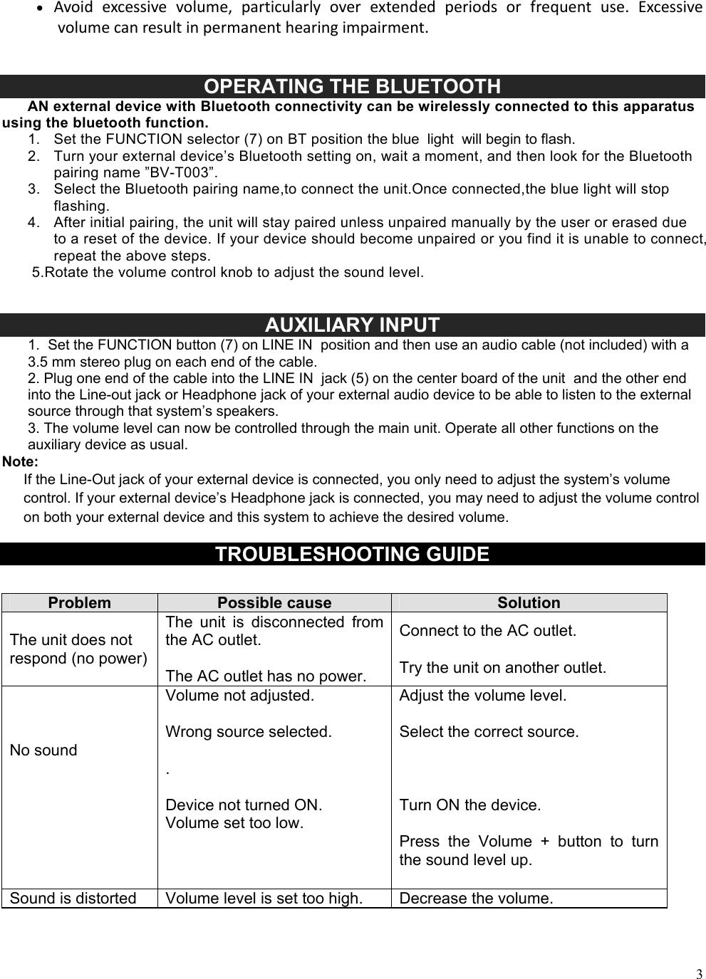  3 Avoid excessive volume, particularly over extended periods or frequent use. Excessivevolumecanresultinpermanenthearingimpairment.   OPERATING THE BLUETOOTH       AN external device with Bluetooth connectivity can be wirelessly connected to this apparatus using the bluetooth function. 1.  Set the FUNCTION selector (7) on BT position the blue  light  will begin to flash. 2.  Turn your external device&rsquo;s Bluetooth setting on, wait a moment, and then look for the Bluetooth pairing name &rdquo;BV-T003&rdquo;. 3.  Select the Bluetooth pairing name,to connect the unit.Once connected,the blue light will stop flashing. 4.  After initial pairing, the unit will stay paired unless unpaired manually by the user or erased due to a reset of the device. If your device should become unpaired or you find it is unable to connect, repeat the above steps.        5.Rotate the volume control knob to adjust the sound level.     AUXILIARY INPUT 1.  Set the FUNCTION button (7) on LINE IN  position and then use an audio cable (not included) with a 3.5 mm stereo plug on each end of the cable.  2. Plug one end of the cable into the LINE IN  jack (5) on the center board of the unit  and the other end into the Line-out jack or Headphone jack of your external audio device to be able to listen to the external source through that system&rsquo;s speakers. 3. The volume level can now be controlled through the main unit. Operate all other functions on the auxiliary device as usual. Note: If the Line-Out jack of your external device is connected, you only need to adjust the system&rsquo;s volume control. If your external device&rsquo;s Headphone jack is connected, you may need to adjust the volume control on both your external device and this system to achieve the desired volume.   TROUBLESHOOTING GUIDE  Problem  Possible cause  Solution The unit does not respond (no power) The  unit  is  disconnected  from the AC outlet.  The AC outlet has no power. Connect to the AC outlet.  Try the unit on another outlet.    No sound     Volume not adjusted.  Wrong source selected.  .  Device not turned ON. Volume set too low.  Adjust the volume level.  Select the correct source.    Turn ON the device.  Press  the  Volume  +  button  to  turn the sound level up. Sound is distorted  Volume level is set too high.  Decrease the volume. 