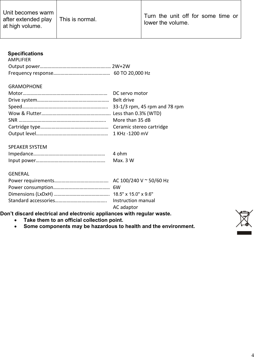  4Unit becomes warm after extended play at high volume. This is normal.  Turn  the  unit  off  for  some  time  or lower the volume.   Specifications AMPLIFIEROutputpower&hellip;&hellip;&hellip;&hellip;&hellip;&hellip;&hellip;&hellip;&hellip;&hellip;&hellip;&hellip;&hellip;&hellip;&hellip;&hellip;&hellip;..&hellip;2W+2WFrequencyresponse&hellip;&hellip;&hellip;&hellip;&hellip;&hellip;&hellip;&hellip;&hellip;&hellip;&hellip;&hellip;&hellip;&hellip;&hellip;60TO20,000HzGRAMOPHONEMotor&hellip;&hellip;&hellip;&hellip;&hellip;&hellip;&hellip;&hellip;&hellip;&hellip;&hellip;&hellip;&hellip;&hellip;&hellip;&hellip;&hellip;&hellip;&hellip;&hellip;&hellip;.&hellip; DCservomotorDrivesystem&hellip;&hellip;&hellip;&hellip;&hellip;&hellip;&hellip;&hellip;&hellip;&hellip;&hellip;&hellip;&hellip;&hellip;&hellip;&hellip;&hellip;&hellip;&hellip; BeltdriveSpeed&hellip;&hellip;&hellip;&hellip;&hellip;&hellip;&hellip;&hellip;&hellip;&hellip;&hellip;&hellip;&hellip;&hellip;&hellip;&hellip;&hellip;&hellip;&hellip;&hellip;&hellip;&hellip;.. 33‐1/3rpm,45rpmand78rpmWow&amp;Flutter&hellip;&hellip;&hellip;&hellip;&hellip;&hellip;&hellip;&hellip;&hellip;&hellip;&hellip;&hellip;&hellip;&hellip;&hellip;&hellip;&hellip;&hellip;.Lessthan0.3%(WTD)SNR&hellip;&hellip;&hellip;&hellip;&hellip;&hellip;&hellip;&hellip;&hellip;&hellip;&hellip;&hellip;&hellip;&hellip;&hellip;&hellip;&hellip;&hellip;&hellip;&hellip;&hellip;&hellip;... Morethan35dBCartridgetype&hellip;&hellip;&hellip;&hellip;&hellip;&hellip;&hellip;&hellip;&hellip;&hellip;&hellip;&hellip;&hellip;&hellip;&hellip;&hellip;&hellip;&hellip; CeramicstereocartridgeOutputlevel&hellip;&hellip;&hellip;&hellip;&hellip;&hellip;&hellip;&hellip;&hellip;&hellip;&hellip;&hellip;&hellip;&hellip;&hellip;&hellip;&hellip;&hellip;&hellip; 1KHz‐1200mVSPEAKERSYSTEMImpedance&hellip;&hellip;&hellip;&hellip;&hellip;&hellip;&hellip;&hellip;&hellip;&hellip;&hellip;&hellip;&hellip;&hellip;&hellip;&hellip;&hellip;&hellip;&hellip; 4ohmInputpower&hellip;&hellip;&hellip;&hellip;&hellip;&hellip;&hellip;&hellip;&hellip;&hellip;&hellip;&hellip;&hellip;&hellip;&hellip;&hellip;&hellip;&hellip;. Max.3WGENERALPowerrequirements&hellip;&hellip;&hellip;&hellip;&hellip;&hellip;&hellip;&hellip;&hellip;&hellip;&hellip;&hellip;&hellip;&hellip;. AC100/240V~50/60HzPowerconsumption&hellip;&hellip;&hellip;&hellip;&hellip;&hellip;&hellip;&hellip;&hellip;&hellip;&hellip;&hellip;&hellip;&hellip;&hellip;6WDimensions(LxDxH)&hellip;&hellip;&hellip;&hellip;&hellip;&hellip;&hellip;&hellip;&hellip;&hellip;&hellip;&hellip;&hellip;&hellip;.. 18.5'' x 15.0'' x 9.6''Standardaccessories&hellip;&hellip;&hellip;&hellip;&hellip;&hellip;&hellip;&hellip;&hellip;&hellip;&hellip;&hellip;&hellip;.. Instructionmanual ACadaptorDon&rsquo;t discard electrical and electronic appliances with regular waste.  Take them to an official collection point.  Some components may be hazardous to health and the environment.                       