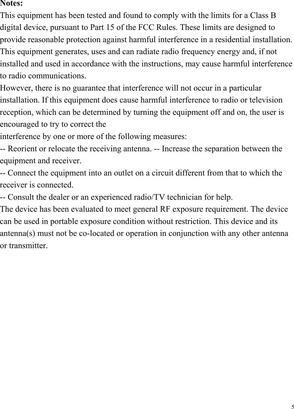  5Notes: This equipment has been tested and found to comply with the limits for a Class B digital device, pursuant to Part 15 of the FCC Rules. These limits are designed to provide reasonable protection against harmful interference in a residential installation. This equipment generates, uses and can radiate radio frequency energy and, if not installed and used in accordance with the instructions, may cause harmful interference to radio communications. However, there is no guarantee that interference will not occur in a particular installation. If this equipment does cause harmful interference to radio or television reception, which can be determined by turning the equipment off and on, the user is encouraged to try to correct the interference by one or more of the following measures: -- Reorient or relocate the receiving antenna. -- Increase the separation between the equipment and receiver. -- Connect the equipment into an outlet on a circuit different from that to which the receiver is connected. -- Consult the dealer or an experienced radio/TV technician for help. The device has been evaluated to meet general RF exposure requirement. The device can be used in portable exposure condition without restriction. This device and its antenna(s) must not be co-located or operation in conjunction with any other antenna or transmitter.  