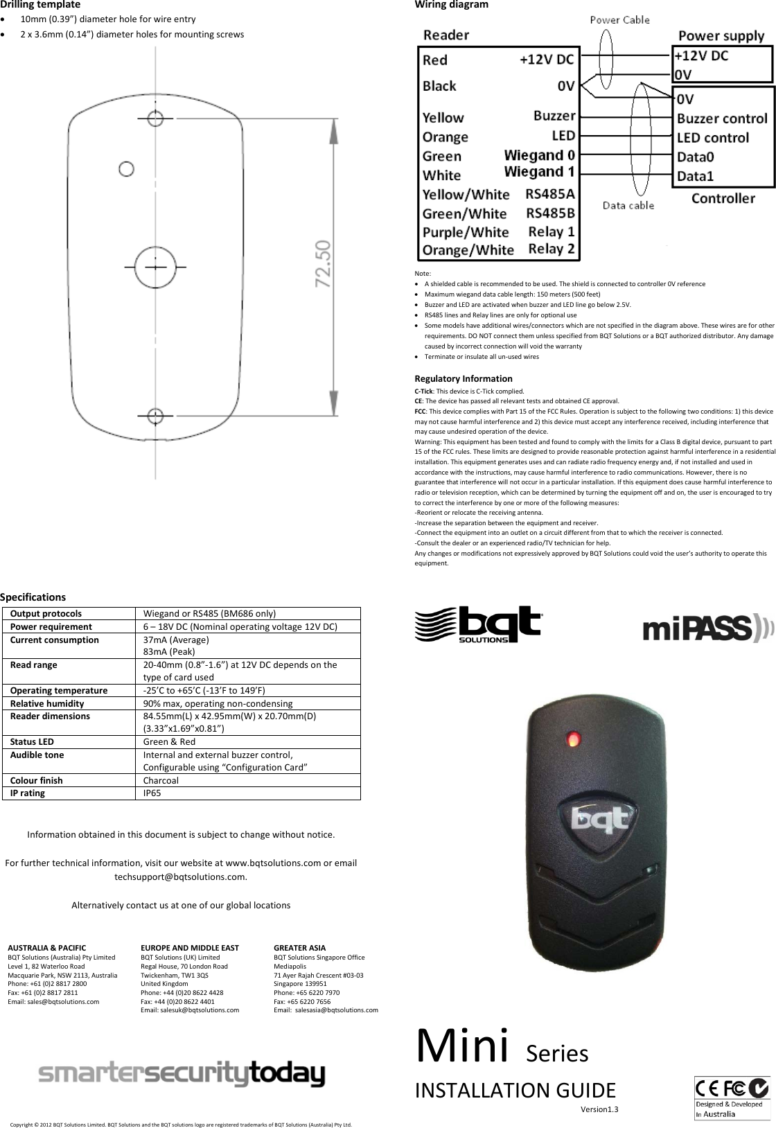 Drilling template • 10mm (0.39”) diameter hole for wire entry • 2 x 3.6mm (0.14”) diameter holes for mounting screws     Specifications Output protocols Wiegand or RS485 (BM686 only) Power requirement 6 – 18V DC (Nominal operating voltage 12V DC) Current consumption 37mA (Average) 83mA (Peak) Read range 20-40mm (0.8”-1.6”) at 12V DC depends on the type of card used Operating temperature -25’C to +65’C (-13’F to 149’F) Relative humidity 90% max, operating non-condensing Reader dimensions 84.55mm(L) x 42.95mm(W) x 20.70mm(D) (3.33”x1.69”x0.81”) Status LED Green &amp; Red Audible tone Internal and external buzzer control, Configurable using “Configuration Card” Colour finish Charcoal IP rating IP65   Information obtained in this document is subject to change without notice.  For further technical information, visit our website at www.bqtsolutions.com or email techsupport@bqtsolutions.com.  Alternatively contact us at one of our global locations   AUSTRALIA &amp; PACIFIC BQT Solutions (Australia) Pty Limited Level 1, 82 Waterloo Road Macquarie Park, NSW 2113, Australia Phone: +61 (0)2 8817 2800 Fax: +61 (0)2 8817 2811 Email: sales@bqtsolutions.com   EUROPE AND MIDDLE EAST BQT Solutions (UK) Limited Regal House, 70 London Road Twickenham, TW1 3QS United Kingdom Phone: +44 (0)20 8622 4428 Fax: +44 (0)20 8622 4401 Email: salesuk@bqtsolutions.com  GREATER ASIA BQT Solutions Singapore Office Mediapolis 71 Ayer Rajah Crescent #03-03 Singapore 139951 Phone: +65 6220 7970 Fax: +65 6220 7656 Email:  salesasia@bqtsolutions.com           Copyright © 2012 BQT Solutions Limited. BQT Solutions and the BQT solutions logo are registered trademarks of BQT Solutions (Australia) Pty Ltd. Wiring diagram  Note: • A shielded cable is recommended to be used. The shield is connected to controller 0V reference • Maximum wiegand data cable length: 150 meters (500 feet)  • Buzzer and LED are activated when buzzer and LED line go below 2.5V. • RS485 lines and Relay lines are only for optional use • Some models have additional wires/connectors which are not specified in the diagram above. These wires are for other requirements. DO NOT connect them unless specified from BQT Solutions or a BQT authorized distributor. Any damage caused by incorrect connection will void the warranty • Terminate or insulate all un-used wires  Regulatory Information C-Tick: This device is C-Tick complied.  CE: The device has passed all relevant tests and obtained CE approval. FCC: This device complies with Part 15 of the FCC Rules. Operation is subject to the following two conditions: 1) this device may not cause harmful interference and 2) this device must accept any interference received, including interference that may cause undesired operation of the device.  Warning: This equipment has been tested and found to comply with the limits for a Class B digital device, pursuant to part 15 of the FCC rules. These limits are designed to provide reasonable protection against harmful interference in a residential installation. This equipment generates uses and can radiate radio frequency energy and, if not installed and used in accordance with the instructions, may cause harmful interference to radio communications. However, there is no guarantee that interference will not occur in a particular installation. If this equipment does cause harmful interference to radio or television reception, which can be determined by turning the equipment off and on, the user is encouraged to try to correct the interference by one or more of the following measures: -Reorient or relocate the receiving antenna. -Increase the separation between the equipment and receiver. -Connect the equipment into an outlet on a circuit different from that to which the receiver is connected. -Consult the dealer or an experienced radio/TV technician for help. Any changes or modifications not expressively approved by BQT Solutions could void the user’s authority to operate this equipment.                                                    Mini Series INSTALLATION GUIDE                                                                                      Version1.3    