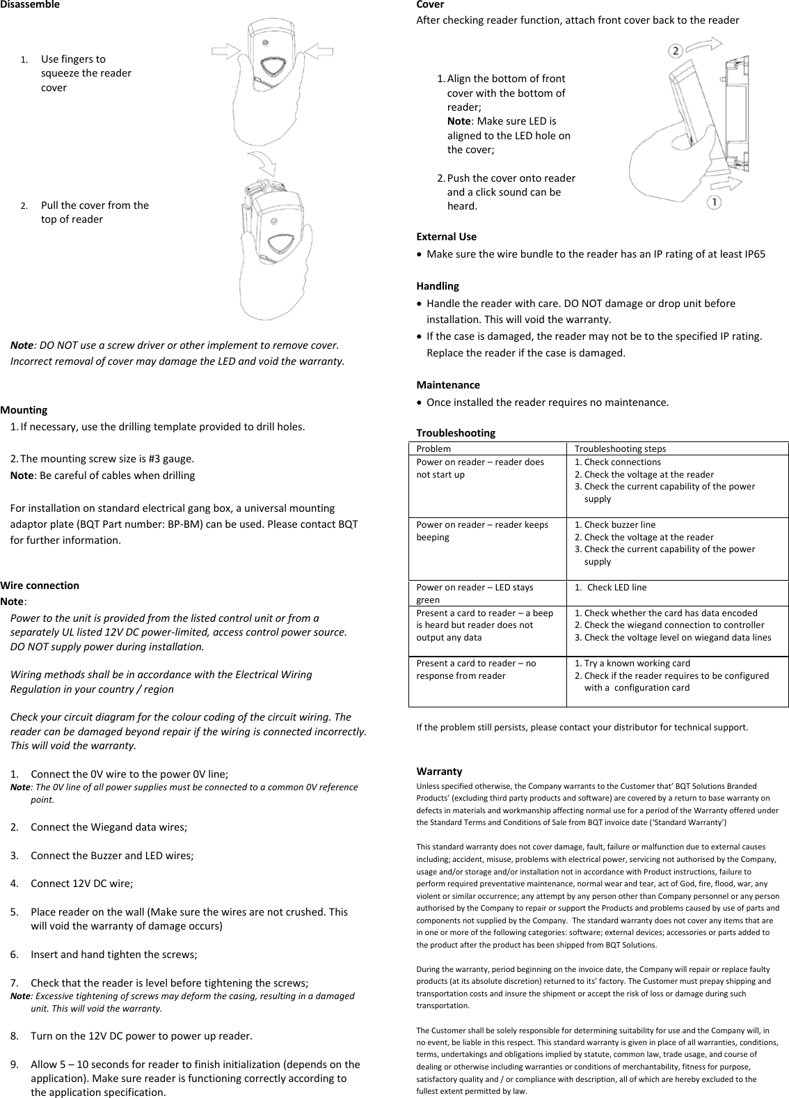Disassemble    1. Use fingers to squeeze the reader cover       2. Pull the cover from the top of reader   Note: DO NOT use a screw driver or other implement to remove cover. Incorrect removal of cover may damage the LED and void the warranty.   Mounting 1. If necessary, use the drilling template provided to drill holes.  2. The mounting screw size is #3 gauge. Note: Be careful of cables when drilling  For installation on standard electrical gang box, a universal mounting adaptor plate (BQT Part number: BP-BM) can be used. Please contact BQT for further information.   Wire connection Note:  Power to the unit is provided from the listed control unit or from a separately UL listed 12V DC power-limited, access control power source. DO NOT supply power during installation.  Wiring methods shall be in accordance with the Electrical Wiring Regulation in your country / region  Check your circuit diagram for the colour coding of the circuit wiring. The reader can be damaged beyond repair if the wiring is connected incorrectly. This will void the warranty.  1. Connect the 0V wire to the power 0V line; Note: The 0V line of all power supplies must be connected to a common 0V reference point.  2. Connect the Wiegand data wires;  3. Connect the Buzzer and LED wires;  4. Connect 12V DC wire;  5. Place reader on the wall (Make sure the wires are not crushed. This will void the warranty of damage occurs)  6. Insert and hand tighten the screws;  7. Check that the reader is level before tightening the screws; Note: Excessive tightening of screws may deform the casing, resulting in a damaged unit. This will void the warranty.  8. Turn on the 12V DC power to power up reader.   9. Allow 5 – 10 seconds for reader to finish initialization (depends on the application). Make sure reader is functioning correctly according to the application specification.   Cover After checking reader function, attach front cover back to the reader    1. Align the bottom of front cover with the bottom of reader;  Note: Make sure LED is aligned to the LED hole on the cover;  2. Push the cover onto reader and a click sound can be heard.   External Use • Make sure the wire bundle to the reader has an IP rating of at least IP65  Handling • Handle the reader with care. DO NOT damage or drop unit before installation. This will void the warranty. • If the case is damaged, the reader may not be to the specified IP rating. Replace the reader if the case is damaged.  Maintenance • Once installed the reader requires no maintenance.  Troubleshooting Problem Troubleshooting steps Power on reader – reader does not start up 1. Check connections 2. Check the voltage at the reader 3. Check the current capability of the power supply  Power on reader – reader keeps beeping 1. Check buzzer line 2. Check the voltage at the reader 3. Check the current capability of the power supply   Power on reader – LED stays green 1. Check LED line  Present a card to reader – a beep is heard but reader does not output any data 1. Check whether the card has data encoded 2. Check the wiegand connection to controller 3. Check the voltage level on wiegand data lines  Present a card to reader – no response from reader 1. Try a known working card 2. Check if the reader requires to be configured with a  configuration card   If the problem still persists, please contact your distributor for technical support.   Warranty Unless specified otherwise, the Company warrants to the Customer that’ BQT Solutions Branded Products’ (excluding third party products and software) are covered by a return to base warranty on defects in materials and workmanship affecting normal use for a period of the Warranty offered under the Standard Terms and Conditions of Sale from BQT invoice date (‘Standard Warranty’)  This standard warranty does not cover damage, fault, failure or malfunction due to external causes including; accident, misuse, problems with electrical power, servicing not authorised by the Company,  usage and/or storage and/or installation not in accordance with Product instructions, failure to perform required preventative maintenance, normal wear and tear, act of God, fire, flood, war, any violent or similar occurrence; any attempt by any person other than Company personnel or any person authorised by the Company to repair or support the Products and problems caused by use of parts and components not supplied by the Company.  The standard warranty does not cover any items that are in one or more of the following categories: software; external devices; accessories or parts added to the product after the product has been shipped from BQT Solutions.  During the warranty, period beginning on the invoice date, the Company will repair or replace faulty products (at its absolute discretion) returned to its’ factory. The Customer must prepay shipping and transportation costs and insure the shipment or accept the risk of loss or damage during such transportation.  The Customer shall be solely responsible for determining suitability for use and the Company will, in no event, be liable in this respect. This standard warranty is given in place of all warranties, conditions, terms, undertakings and obligations implied by statute, common law, trade usage, and course of dealing or otherwise including warranties or conditions of merchantability, fitness for purpose, satisfactory quality and / or compliance with description, all of which are hereby excluded to the fullest extent permitted by law. 