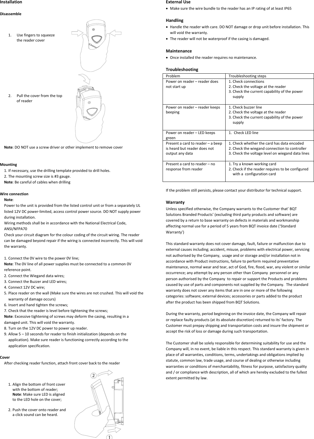 InstallationDisassemble1. Usefingerstosqueezethereadercover2. PullthecoverfromthetopofreaderNote:DONOTuseascrewdriverorotherimplementtoremovecoverMounting1. Ifnecessary,usethedrillingtemplateprovidedtodrillholes.2. Themountingscrewsizeis#3gauge.Note:BecarefulofcableswhendrillingWireconnectionNote:PowertotheunitisprovidedfromthelistedcontrolunitorfromaseparatelyULlisted12VDCpower‐limited,accesscontrolpowersource.DONOTsupplypowerduringinstallation.WiringmethodsshallbeinaccordancewiththeNationalElectricalCode,ANSI/NFPA70Checkyourcircuitdiagramforthecolourcodingofthecircuitwiring.Thereadercanbedamagedbeyondrepairifthewiringisconnectedincorrectly.Thiswillvoidthewarranty.1. Connectthe0Vwiretothepower0Vline;Note:The0Vlineofallpowersuppliesmustbeconnectedtoacommon0Vreferencepoint.2. ConnecttheWieganddatawires;3. ConnecttheBuzzerandLEDwires;4. Connect12VDCwire;5. Placereaderonthewall(Makesurethewiresarenotcrushed.Thiswillvoidthewarrantyofdamageoccurs)6. Insertandhandtightenthescrews;7. Checkthatthereaderislevelbeforetighteningthescrews;Note:Excessivetighteningofscrewsmaydeformthecasing,resultinginadamagedunit.Thiswillvoidthewarranty.8. Turnonthe12VDCpowertopowerupreader.9. Allow5–10secondsforreadertofinishinitialization(dependsontheapplication).Makesurereaderisfunctioningcorrectlyaccordingtotheapplicationspecification.CoverAftercheckingreaderfunction,attachfrontcoverbacktothereader1. Alignthebottomoffrontcoverwiththebottomofreader;Note:MakesureLEDisalignedtotheLEDholeonthecover;2. Pushthecoverontoreaderandaclicksoundcanbeheard.ExternalUse• MakesurethewirebundletothereaderhasanIPratingofatleastIP65Handling• Handlethereaderwithcare.DONOTdamageordropunitbeforeinstallation.Thiswillvoidthewarranty.• Thereaderwillnotbewaterproofifthecasingisdamaged.Maintenance• Onceinstalledthereaderrequiresnomaintenance.TroubleshootingProblem TroubleshootingstepsPoweronreader–readerdoesnotstartup1. Checkconnections2. Checkthevoltageatthereader3. CheckthecurrentcapabilityofthepowersupplyPoweronreader–readerkeepsbeeping1. Checkbuzzerline2. Checkthevoltageatthereader3. CheckthecurrentcapabilityofthepowersupplyPoweronreader–LEDkeepsgreen1. CheckLEDlinePresentacardtoreader–abeepisheardbutreaderdoesnotoutputanydata1. Checkwhetherthecardhasdataencoded2. Checkthewiegandconnectiontocontroller3. CheckthevoltagelevelonwieganddatalinesPresentacardtoreader–noresponsefromreader1. Tryaknownworkingcard2. CheckifthereaderrequirestobeconfiguredwithaconfigurationcardIftheproblemstillpersists,pleasecontactyourdistributorfortechnicalsupport.WarrantyUnlessspecifiedotherwise,theCompanywarrantstotheCustomerthat’BQTSolutionsBrandedProducts’(excludingthirdpartyproductsandsoftware)arecoveredbyareturntobasewarrantyondefectsinmaterialsandworkmanshipaffectingnormaluseforaperiodof5yearsfromBQTinvoicedate(‘StandardWarranty’)Thisstandardwarrantydoesnotcoverdamage,fault,failureormalfunctionduetoexternalcausesincluding;accident,misuse,problemswithelectricalpower,servicingnotauthorisedbytheCompany,usageandorstorageand/orinstallationnotinaccordancewithProductinstructions,failuretoperformrequiredpreventativemaintenance,normalwearandtear,actofGod,fire,flood,war,anyviolentorsimilaroccurrence;anyattemptbyanypersonotherthanCompanypersonneloranypersonauthorisedbytheCompanytorepairorsupporttheProductsandproblemscausedbyuseofpartsandcomponentsnotsuppliedbytheCompany.Thestandardwarrantydoesnotcoveranyitemsthatareinoneormoreofthefollowingcategories:software;externaldevices;accessoriesorpartsaddedtotheproductaftertheproducthasbeenshippedfromBQTSolutions.Duringthewarranty,periodbeginningontheinvoicedate,theCompanywillrepairorreplacefaultyproducts(atitsabsolutediscretion)returnedtoits’factory.TheCustomermustprepayshippingandtransportationcostsandinsuretheshipmentoraccepttheriskoflossordamageduringsuchtransportation.TheCustomershallbesolelyresponsiblefordeterminingsuitabilityforuseandtheCompanywill,innoevent,beliableinthisrespect.Thisstandardwarrantyisgiveninplaceofallwarranties,conditions,terms,undertakingsandobligationsimpliedbystatute,commonlaw,tradeusage,andcourseofdealingorotherwiseincludingwarrantiesorconditionsofmerchantability,fitnessforpurpose,satisfactoryqualityand/orcompliancewithdescription,allofwhichareherebyexcludedtothefullestextentpermittedbylaw.