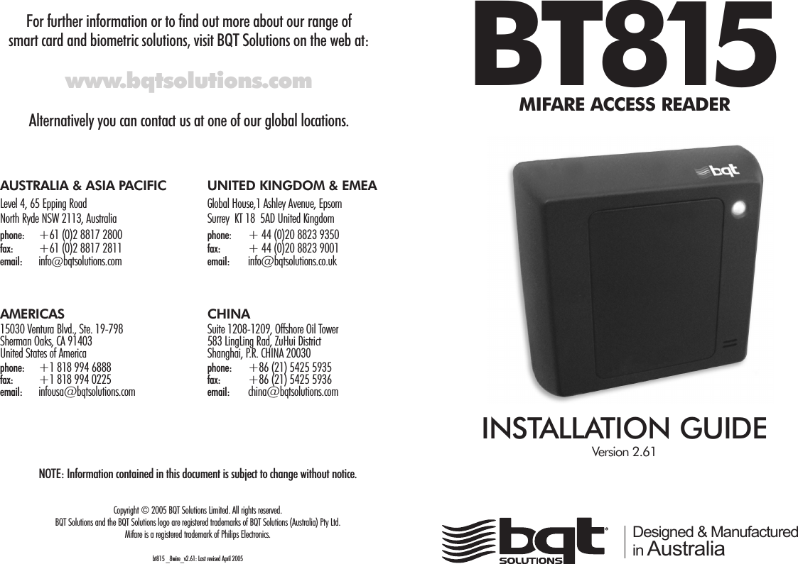 For further information or to find out more about our range of smart card and biometric solutions, visit BQT Solutions on the web at:www.bqtsolutions.comAlternatively you can contact us at one of our global locations.BT815MIFARE ACCESS READERINSTALLATION GUIDEVersion 2.61 Designed &amp; Manufactured in AustraliaAUSTRALIA &amp; ASIA PACIFIC UNITED KINGDOM &amp; EMEALevel 4, 65 Epping Road Global House,1 Ashley Avenue, EpsomNorth Ryde NSW 2113, Australia Surrey  KT 18  5AD United Kingdomphone: +61 (0)2 8817 2800         phone:  + 44 (0)20 8823 9350             fax: +61 (0)2 8817 2811 fax: + 44 (0)20 8823 9001email:  info@bqtsolutions.com email: info@bqtsolutions.co.ukAMERICAS CHINA15030 Ventura Blvd., Ste. 19-798 Suite 1208-1209, Offshore Oil TowerSherman Oaks, CA 91403 583 LingLing Rad, ZuHui DistrictUnited States of America Shanghai, P.R. CHINA 20030phone: +1 818 994 6888                     phone: +86 (21) 5425 5935 fax: +1 818 994 0225 fax: +86 (21) 5425 5936email: infousa@bqtsolutions.com   email: china@bqtsolutions.com NOTE: Information contained in this document is subject to change without notice.Copyright © 2005 BQT Solutions Limited. All rights reserved.BQT Solutions and the BQT Solutions logo are registered trademarks of BQT Solutions (Australia) Pty Ltd. Mifare is a registered trademark of Philips Electronics.bt815 _8wire_v2.61: Last revised April 2005 