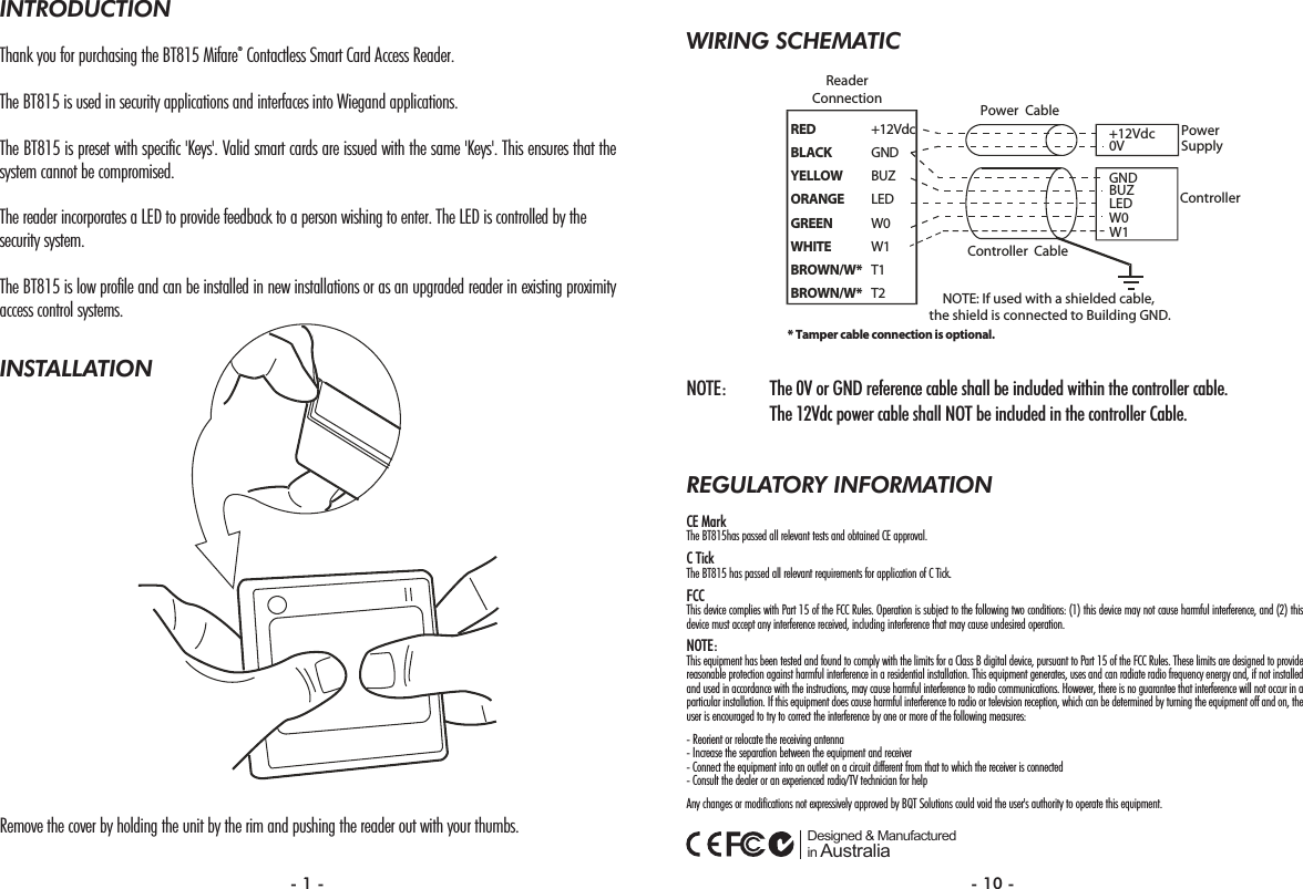 WIRING SCHEMATICNOTE: The 0V or GND reference cable shall be included within the controller cable. The 12Vdc power cable shall NOT be included in the controller Cable.REGULATORY INFORMATIONCE MarkThe BT815has passed all relevant tests and obtained CE approval. C TickThe BT815 has passed all relevant requirements for application of C Tick.FCCThis device complies with Part 15 of the FCC Rules. Operation is subject to the following two conditions: (1) this device may not cause harmful interference, and (2) thisdevice must accept any interference received, including interference that may cause undesired operation.NOTE:This equipment has been tested and found to comply with the limits for a Class B digital device, pursuant to Part 15 of the FCC Rules. These limits are designed to providereasonable protection against harmful interference in a residential installation. This equipment generates, uses and can radiate radio frequency energy and, if not installedand used in accordance with the instructions, may cause harmful interference to radio communications. However, there is no guarantee that interference will not occur in aparticular installation. If this equipment does cause harmful interference to radio or television reception, which can be determined by turning the equipment off and on, theuser is encouraged to try to correct the interference by one or more of the following measures:- Reorient or relocate the receiving antenna- Increase the separation between the equipment and receiver- Connect the equipment into an outlet on a circuit different from that to which the receiver is connected- Consult the dealer or an experienced radio/TV technician for helpAny changes or modifications not expressively approved by BQT Solutions could void the user&apos;s authority to operate this equipment.  Designed &amp; Manufactured in AustraliaRED +12VdcBLACK GNDYELLOW BUZORANGE LEDGREEN W0WHITE W1BROWN/W* T1BROWN/W* T2GNDBUZLEDReaderConnectionPowerSupplyController+12Vdc0VPower CableController CableW0NOTE: If used with a shielded cable, the shield is connected to Building GND.W1* Tamper cable connection is optional.INTRODUCTIONThank you for purchasing the BT815 Mifare®Contactless Smart Card Access Reader.The BT815 is used in security applications and interfaces into Wiegand applications. The BT815 is preset with specific &apos;Keys&apos;. Valid smart cards are issued with the same &apos;Keys&apos;. This ensures that thesystem cannot be compromised.The reader incorporates a LED to provide feedback to a person wishing to enter. The LED is controlled by the security system.The BT815 is low profile and can be installed in new installations or as an upgraded reader in existing proximityaccess control systems.INSTALLATIONRemove the cover by holding the unit by the rim and pushing the reader out with your thumbs.- 1 - - 10 -