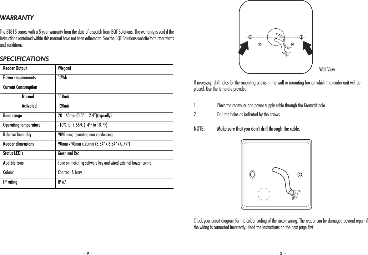 If necessary, drill holes for the mounting screws in the wall or mounting box on which the reader unit will beplaced. Use the template provided.1. Place the controller and power supply cable through the Grommit hole.2. Drill the holes as indicated by the arrows.NOTE:  Make sure that you don&apos;t drill through the cable.Check your circuit diagram for the colour coding of the circuit wiring. The reader can be damaged beyond repair ifthe wiring is connected incorrectly. Read the instructions on the next page first.3030WARRANTYThe BT815 comes with a 5 year warranty from the date of dispatch from BQT Solutions. The warranty is void if theinstructions contained within this manual have not been adhered to. See the BQT Solutions website for further termsand conditions.SPECIFICATIONSReader Output  Wiegand  Power requirements  12Vdc Current Consumption    Normal  110mA  Activated  120mA Read range  20 - 60mm (0.8” – 2.4”)(typically) Operating temperature  -10ºC to +55ºC (14ºF to 131ºF) Relative humidity  90% max, operating non-condensing Reader dimensions  90mm x 90mm x 20mm (3.54&quot; x 3.54&quot; x 0.79&quot;) Status LED’s  Green and Red Audible tone  Tone on matching software key and wired external buzzer control Colour  Charcoal &amp; Ivory IP rating  IP 67 Wall View- 9 - - 2 -