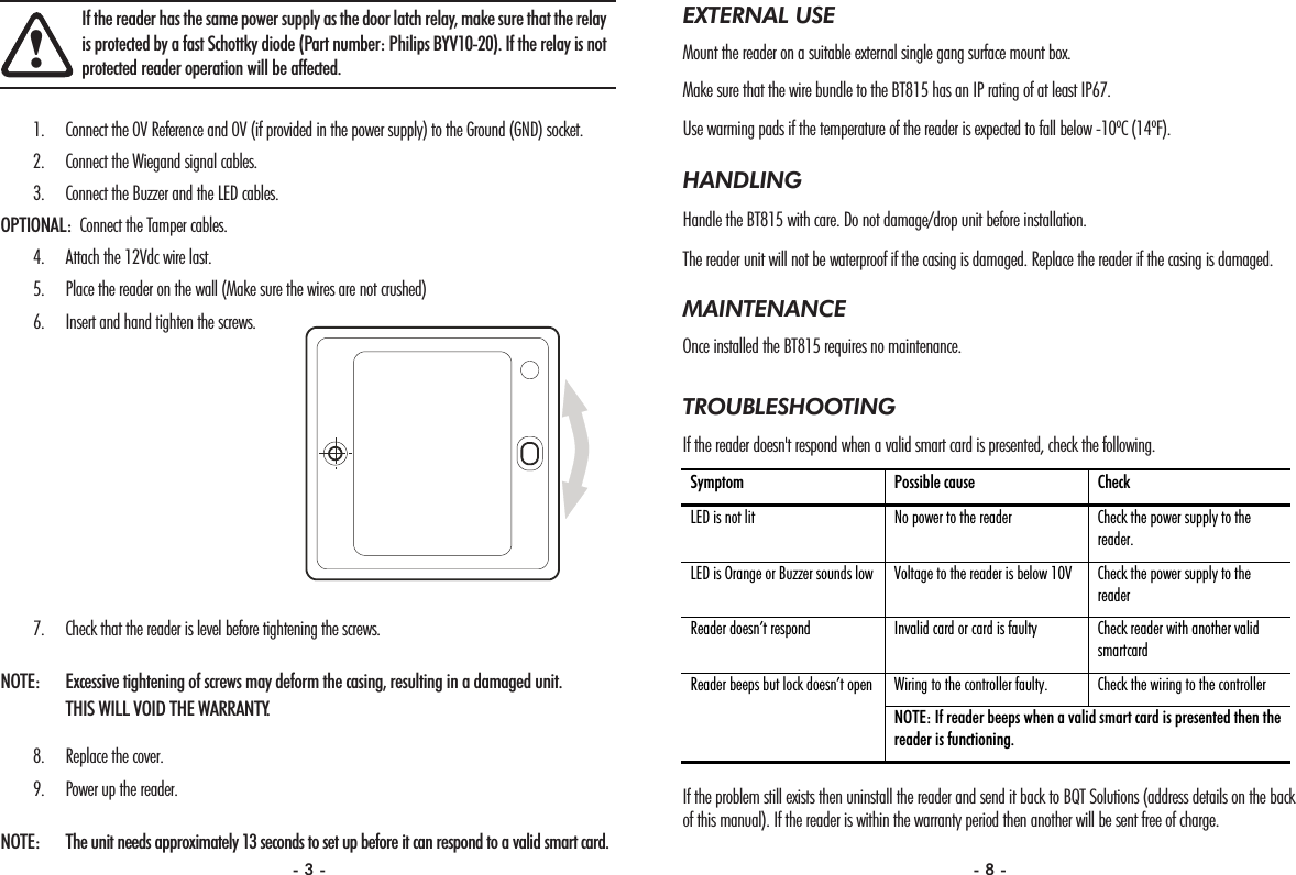 EXTERNAL USEMount the reader on a suitable external single gang surface mount box.Make sure that the wire bundle to the BT815 has an IP rating of at least IP67.Use warming pads if the temperature of the reader is expected to fall below -10ºC (14ºF).HANDLINGHandle the BT815 with care. Do not damage/drop unit before installation. The reader unit will not be waterproof if the casing is damaged. Replace the reader if the casing is damaged.MAINTENANCEOnce installed the BT815 requires no maintenance. TROUBLESHOOTINGIf the reader doesn&apos;t respond when a valid smart card is presented, check the following.If the problem still exists then uninstall the reader and send it back to BQT Solutions (address details on the backof this manual). If the reader is within the warranty period then another will be sent free of charge. Symptom  Possible cause  Check  LED is not lit  No power to the reader  Check the power supply to the reader. LED is Orange or Buzzer sounds low  Voltage to the reader is below 10V  Check the power supply to the reader Reader doesn’t respond  Invalid card or card is faulty  Check reader with another valid smartcard Wiring to the controller faulty.  Check the wiring to the controller  Reader beeps but lock doesn’t open NOTE: If reader beeps when a valid smart card is presented then the reader is functioning. 1. Connect the 0V Reference and 0V (if provided in the power supply) to the Ground (GND) socket.2. Connect the Wiegand signal cables.3. Connect the Buzzer and the LED cables.OPTIONAL: Connect the Tamper cables.4. Attach the 12Vdc wire last.5. Place the reader on the wall (Make sure the wires are not crushed)6. Insert and hand tighten the screws.7. Check that the reader is level before tightening the screws.NOTE:  Excessive tightening of screws may deform the casing, resulting in a damaged unit. THIS WILL VOID THE WARRANTY.8. Replace the cover.9. Power up the reader.NOTE: The unit needs approximately 13 seconds to set up before it can respond to a valid smart card.!If the reader has the same power supply as the door latch relay, make sure that the relayis protected by a fast Schottky diode (Part number: Philips BYV10-20). If the relay is notprotected reader operation will be affected.- 3 - - 8 -