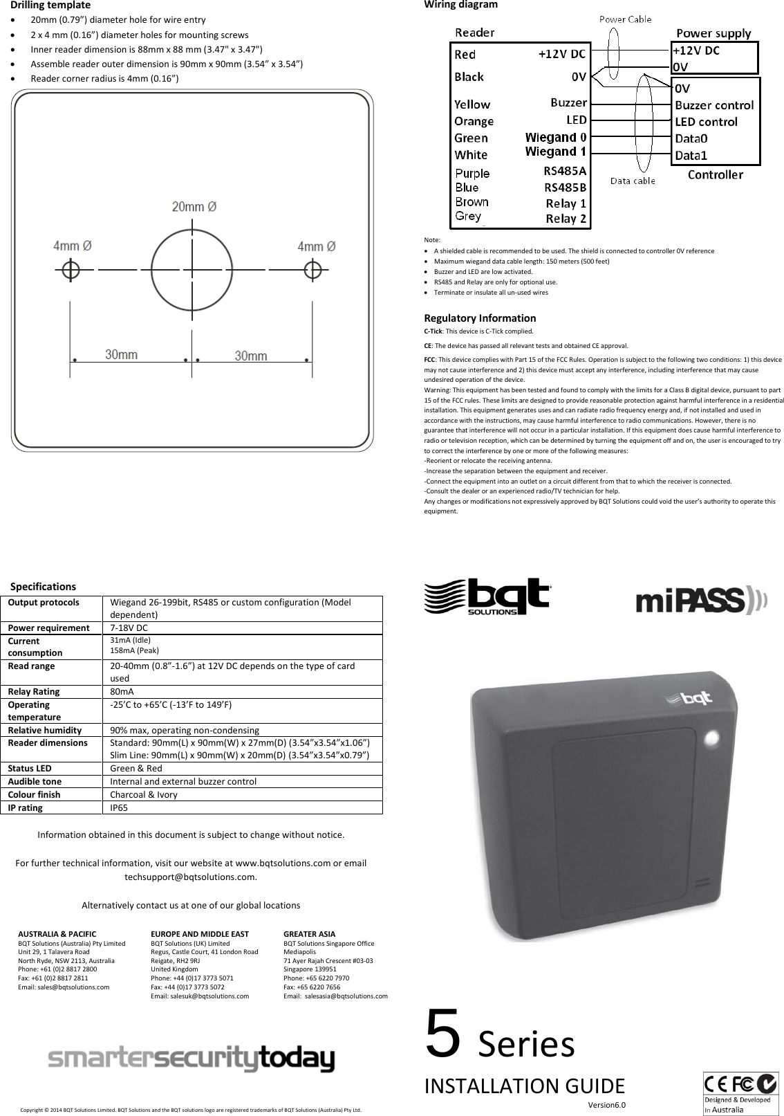 Drilling template • 20mm (0.79”) diameter hole for wire entry • 2 x 4 mm (0.16”) diameter holes for mounting screws • Inner reader dimension is 88mm x 88 mm (3.47&quot; x 3.47&quot;) • Assemble reader outer dimension is 90mm x 90mm (3.54” x 3.54”) • Reader corner radius is 4mm (0.16”)       Specifications Output protocols Wiegand 26-199bit, RS485 or custom configuration (Model dependent) Power requirement 7-18V DC Current consumption 31mA (Idle) 158mA (Peak) Read range 20-40mm (0.8”-1.6”) at 12V DC depends on the type of card used Relay Rating 80mA Operating temperature -25’C to +65’C (-13’F to 149’F) Relative humidity 90% max, operating non-condensing Reader dimensions Standard: 90mm(L) x 90mm(W) x 27mm(D) (3.54”x3.54”x1.06”) Slim Line: 90mm(L) x 90mm(W) x 20mm(D) (3.54”x3.54”x0.79”) Status LED Green &amp; Red Audible tone Internal and external buzzer control Colour finish Charcoal &amp; Ivory IP rating IP65  Information obtained in this document is subject to change without notice.  For further technical information, visit our website at www.bqtsolutions.com or email techsupport@bqtsolutions.com.  Alternatively contact us at one of our global locations  AUSTRALIA &amp; PACIFIC BQT Solutions (Australia) Pty Limited Unit 29, 1 Talavera Road North Ryde, NSW 2113, Australia Phone: +61 (0)2 8817 2800 Fax: +61 (0)2 8817 2811 Email: sales@bqtsolutions.com   EUROPE AND MIDDLE EAST BQT Solutions (UK) Limited Regus, Castle Court, 41 London Road Reigate, RH2 9RJ United Kingdom Phone: +44 (0)17 3773 5071 Fax: +44 (0)17 3773 5072 Email: salesuk@bqtsolutions.com  GREATER ASIA BQT Solutions Singapore Office Mediapolis 71 Ayer Rajah Crescent #03-03 Singapore 139951 Phone: +65 6220 7970 Fax: +65 6220 7656 Email:  salesasia@bqtsolutions.com           Copyright © 2014 BQT Solutions Limited. BQT Solutions and the BQT solutions logo are registered trademarks of BQT Solutions (Australia) Pty Ltd.  Wiring diagram  Note: • A shielded cable is recommended to be used. The shield is connected to controller 0V reference • Maximum wiegand data cable length: 150 meters (500 feet)  • Buzzer and LED are low activated. • RS485 and Relay are only for optional use.  • Terminate or insulate all un-used wires  Regulatory Information C-Tick: This device is C-Tick complied.   CE: The device has passed all relevant tests and obtained CE approval.  FCC: This device complies with Part 15 of the FCC Rules. Operation is subject to the following two conditions: 1) this device may not cause interference and 2) this device must accept any interference, including interference that may cause undesired operation of the device.  Warning: This equipment has been tested and found to comply with the limits for a Class B digital device, pursuant to part 15 of the FCC rules. These limits are designed to provide reasonable protection against harmful interference in a residential installation. This equipment generates uses and can radiate radio frequency energy and, if not installed and used in accordance with the instructions, may cause harmful interference to radio communications. However, there is no guarantee that interference will not occur in a particular installation. If this equipment does cause harmful interference to radio or television reception, which can be determined by turning the equipment off and on, the user is encouraged to try to correct the interference by one or more of the following measures: -Reorient or relocate the receiving antenna. -Increase the separation between the equipment and receiver. -Connect the equipment into an outlet on a circuit different from that to which the receiver is connected. -Consult the dealer or an experienced radio/TV technician for help. Any changes or modifications not expressively approved by BQT Solutions could void the user’s authority to operate this equipment.                                               5 Series INSTALLATION GUIDE                                                                                     Version6.0    