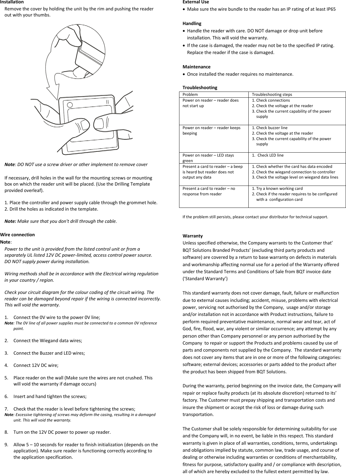 Installation Remove the cover by holding the unit by the rim and pushing the reader out with your thumbs.    Note: DO NOT use a screw driver or other implement to remove cover  If necessary, drill holes in the wall for the mounting screws or mounting box on which the reader unit will be placed. (Use the Drilling Template provided overleaf).  1. Place the controller and power supply cable through the grommet hole. 2. Drill the holes as indicated in the template.  Note: Make sure that you don&apos;t drill through the cable.  Wire connection Note:  Power to the unit is provided from the listed control unit or from a separately UL listed 12V DC power-limited, access control power source. DO NOT supply power during installation.  Wiring methods shall be in accordance with the Electrical wiring regulation in your country / region.  Check your circuit diagram for the colour coding of the circuit wiring. The reader can be damaged beyond repair if the wiring is connected incorrectly. This will void the warranty.  1. Connect the 0V wire to the power 0V line; Note: The 0V line of all power supplies must be connected to a common 0V reference point.  2. Connect the Wiegand data wires;  3. Connect the Buzzer and LED wires;  4. Connect 12V DC wire;  5. Place reader on the wall (Make sure the wires are not crushed. This will void the warranty if damage occurs)  6. Insert and hand tighten the screws;  7. Check that the reader is level before tightening the screws; Note: Excessive tightening of screws may deform the casing, resulting in a damaged unit. This will void the warranty.  8. Turn on the 12V DC power to power up reader.   9. Allow 5 – 10 seconds for reader to finish initialization (depends on the application). Make sure reader is functioning correctly according to the application specification.       External Use • Make sure the wire bundle to the reader has an IP rating of at least IP65  Handling • Handle the reader with care. DO NOT damage or drop unit before installation. This will void the warranty. • If the case is damaged, the reader may not be to the specified IP rating. Replace the reader if the case is damaged.  Maintenance • Once installed the reader requires no maintenance.  Troubleshooting Problem Troubleshooting steps Power on reader – reader does not start up 1. Check connections 2. Check the voltage at the reader 3. Check the current capability of the power supply  Power on reader – reader keeps beeping 1. Check buzzer line 2. Check the voltage at the reader 3. Check the current capability of the power supply   Power on reader – LED stays green 1. Check LED line  Present a card to reader – a beep is heard but reader does not output any data 1. Check whether the card has data encoded 2. Check the wiegand connection to controller 3. Check the voltage level on wiegand data lines  Present a card to reader – no response from reader 1. Try a known working card 2. Check if the reader requires to be configured with a  configuration card   If the problem still persists, please contact your distributor for technical support.   Warranty Unless specified otherwise, the Company warrants to the Customer that’ BQT Solutions Branded Products’ (excluding third party products and software) are covered by a return to base warranty on defects in materials and workmanship affecting normal use for a period of the Warranty offered under the Standard Terms and Conditions of Sale from BQT invoice date (‘Standard Warranty’)  This standard warranty does not cover damage, fault, failure or malfunction due to external causes including; accident, misuse, problems with electrical power, servicing not authorised by the Company,  usage and/or storage and/or installation not in accordance with Product instructions, failure to perform required preventative maintenance, normal wear and tear, act of God, fire, flood, war, any violent or similar occurrence; any attempt by any person other than Company personnel or any person authorised by the Company  to repair or support the Products and problems caused by use of parts and components not supplied by the Company.  The standard warranty does not cover any items that are in one or more of the following categories: software; external devices; accessories or parts added to the product after the product has been shipped from BQT Solutions.   During the warranty, period beginning on the invoice date, the Company will repair or replace faulty products (at its absolute discretion) returned to its’ factory. The Customer must prepay shipping and transportation costs and insure the shipment or accept the risk of loss or damage during such transportation.  The Customer shall be solely responsible for determining suitability for use and the Company will, in no event, be liable in this respect. This standard warranty is given in place of all warranties, conditions, terms, undertakings and obligations implied by statute, common law, trade usage, and course of dealing or otherwise including warranties or conditions of merchantability, fitness for purpose, satisfactory quality and / or compliance with description, all of which are hereby excluded to the fullest extent permitted by law. 